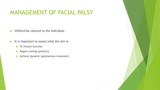 MANAGEMENT OF FACIAL PALSY
 SHOULD be tailored to the individual.
 It is important to assess what the aim is-
 To restore function
 Regain resting symmetry
 Achieve dynamic spontaneous movement
 