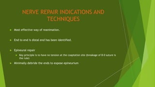 NERVE REPAIR INDICATIONS AND
TECHNIQUES
 Most effective way of reanimation.
 End to end is distal end has been identified.
 Epineural repair
 Key principle is to have no tension at the coaptation site (breakage of 8-0 suture is
the rule)
 Minimally debride the ends to expose epineurium
 
