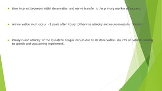  time interval between initial denervation and nerve transfer is the primary marker of success.
 reinnervation must occur <2 years after injury (otherwise atrophy and neuro-muscular fibrosis)
 Paralysis and atrophy of the ipsilateral tongue occurs due to its denervation. (In 25% of patients leading
to speech and swallowing impairment).
 