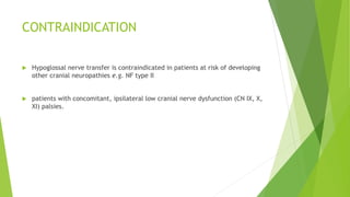 CONTRAINDICATION
 Hypoglossal nerve transfer is contraindicated in patients at risk of developing
other cranial neuropathies e.g. NF type II
 patients with concomitant, ipsilateral low cranial nerve dysfunction (CN IX, X,
XI) palsies.
 