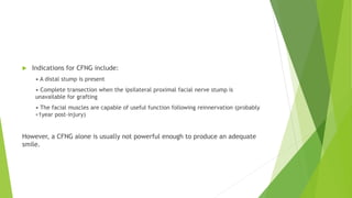 Indications for CFNG include:
• A distal stump is present
• Complete transection when the ipsilateral proximal facial nerve stump is
unavailable for grafting
• The facial muscles are capable of useful function following reinnervation (probably
<1year post-injury)
However, a CFNG alone is usually not powerful enough to produce an adequate
smile.
 