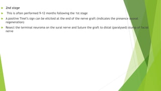  2nd stage
 This is often performed 9-12 months following the 1st stage
 A positive Tinel’s sign can be elicited at the end of the nerve graft (indicates the presence axonal
regeneration)
 Resect the terminal neuroma on the sural nerve and Suture the graft to distal (paralysed) stump of facial
nerve
 