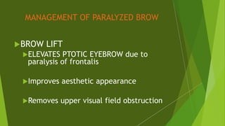 MANAGEMENT OF PARALYZED BROW
BROW LIFT
ELEVATES PTOTIC EYEBROW due to
paralysis of frontalis
Improves aesthetic appearance
Removes upper visual field obstruction
 