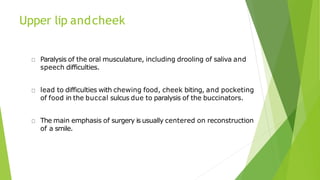 Upper lip andcheek
Paralysis of the oral musculature, including drooling of saliva and
speech difficulties.
lead to difficulties with chewing food, cheek biting, and pocketing
of food in the buccal sulcus due to paralysis of the buccinators.
The main emphasis of surgery is usually centered on reconstruction
of a smile.
 