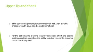 Upper lip andcheek
Ifthe concern is primarily for asymmetry at rest, then a static
procedure with slings can be quite beneficial.
For the patient who is willing to apply conscious effort and desires
static correction as well as the ability to achieve a smile, dynamic
correction isrequired .
 