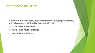 Static reconstruction
Alloplastic materials :polytetrafluoroethylene , polypropylene mesh,
and silicone rods that tend to form granulomata,
Granulomata formation.
have a high rate of extrusion .
are easily stretchable.
 