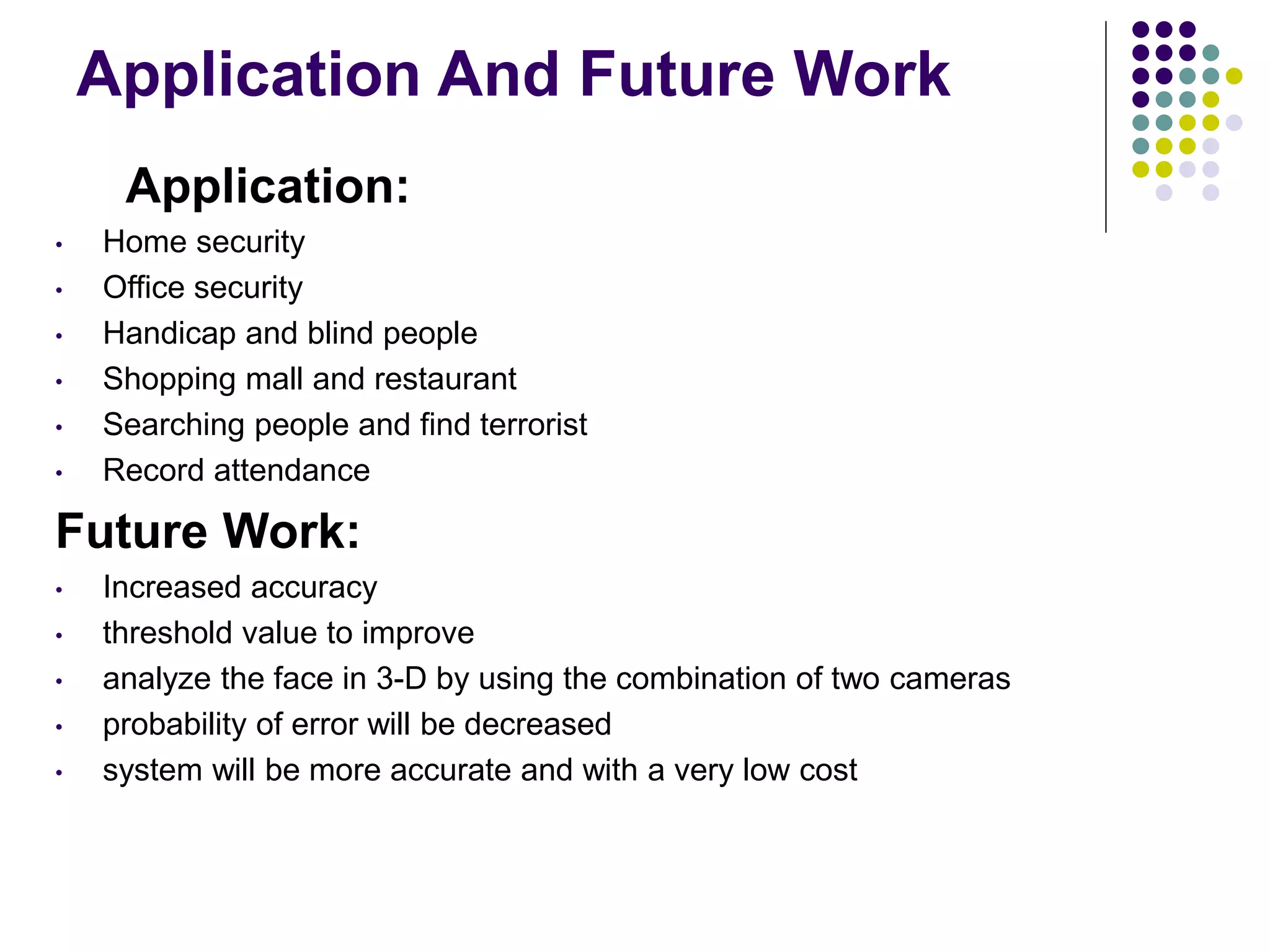 Application And Future Work
Application:
• Home security
• Office security
• Handicap and blind people
• Shopping mall and restaurant
• Searching people and find terrorist
• Record attendance
Future Work:
• Increased accuracy
• threshold value to improve
• analyze the face in 3-D by using the combination of two cameras
• probability of error will be decreased
• system will be more accurate and with a very low cost
 