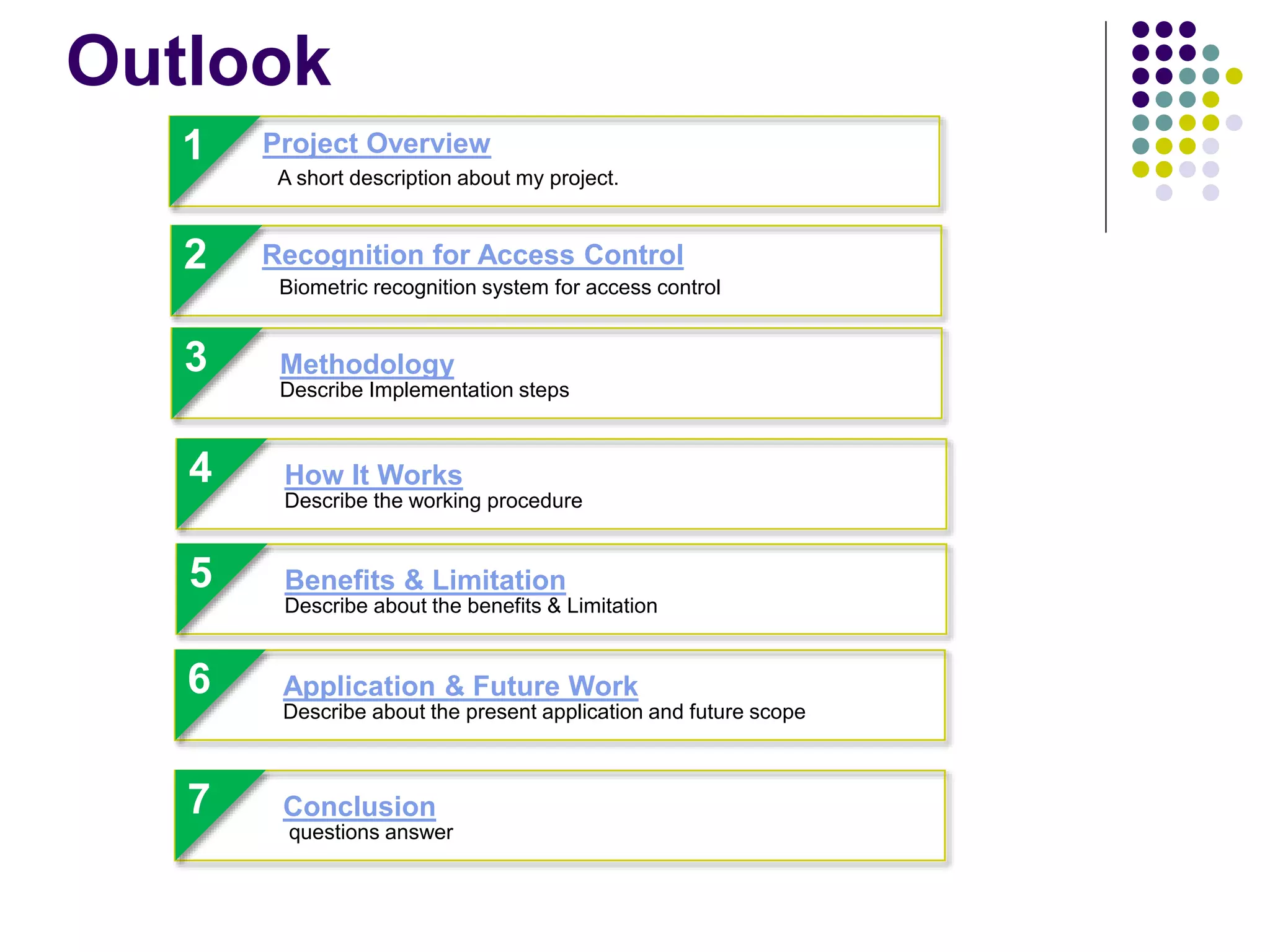 Outlook
1
A short description about my project.
Project Overview
2
2
Biometric recognition system for access control
Recognition for Access Control
6
Describe about the present application and future scope
Application & Future Work
4
Describe the working procedure
How It Works
3
Describe Implementation steps
Methodology
5
Describe about the benefits & Limitation
Benefits & Limitation
7
questions answer
Conclusion
 