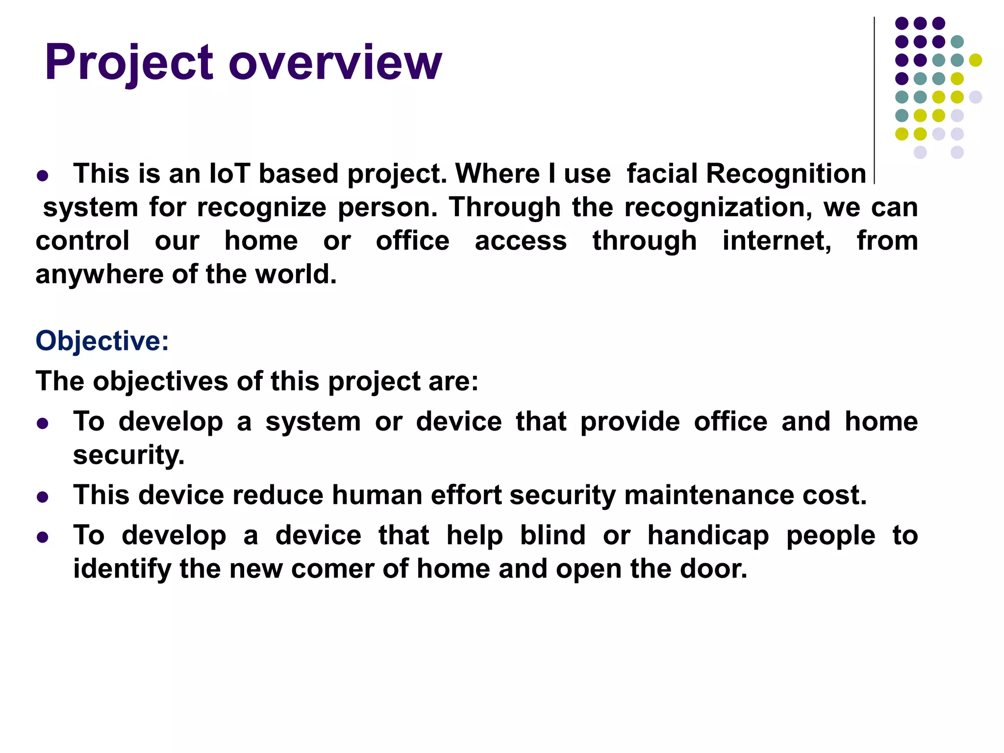 Project overview
 This is an IoT based project. Where I use facial Recognition
system for recognize person. Through the recognization, we can
control our home or office access through internet, from
anywhere of the world.
Objective:
The objectives of this project are:
 To develop a system or device that provide office and home
security.
 This device reduce human effort security maintenance cost.
 To develop a device that help blind or handicap people to
identify the new comer of home and open the door.
 