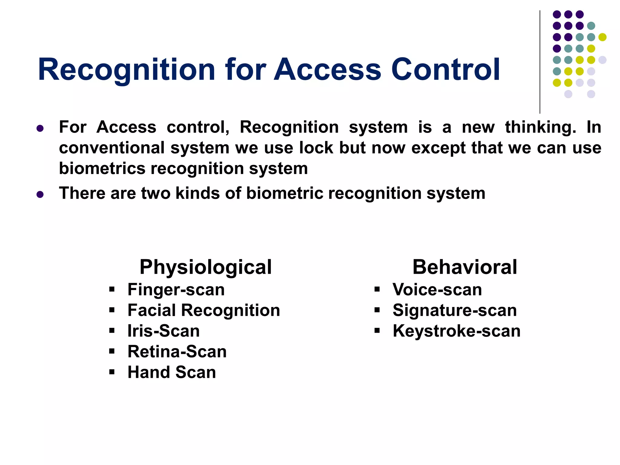 Recognition for Access Control
 For Access control, Recognition system is a new thinking. In
conventional system we use lock but now except that we can use
biometrics recognition system
 There are two kinds of biometric recognition system
Physiological
 Finger-scan
 Facial Recognition
 Iris-Scan
 Retina-Scan
 Hand Scan
Behavioral
 Voice-scan
 Signature-scan
 Keystroke-scan
 