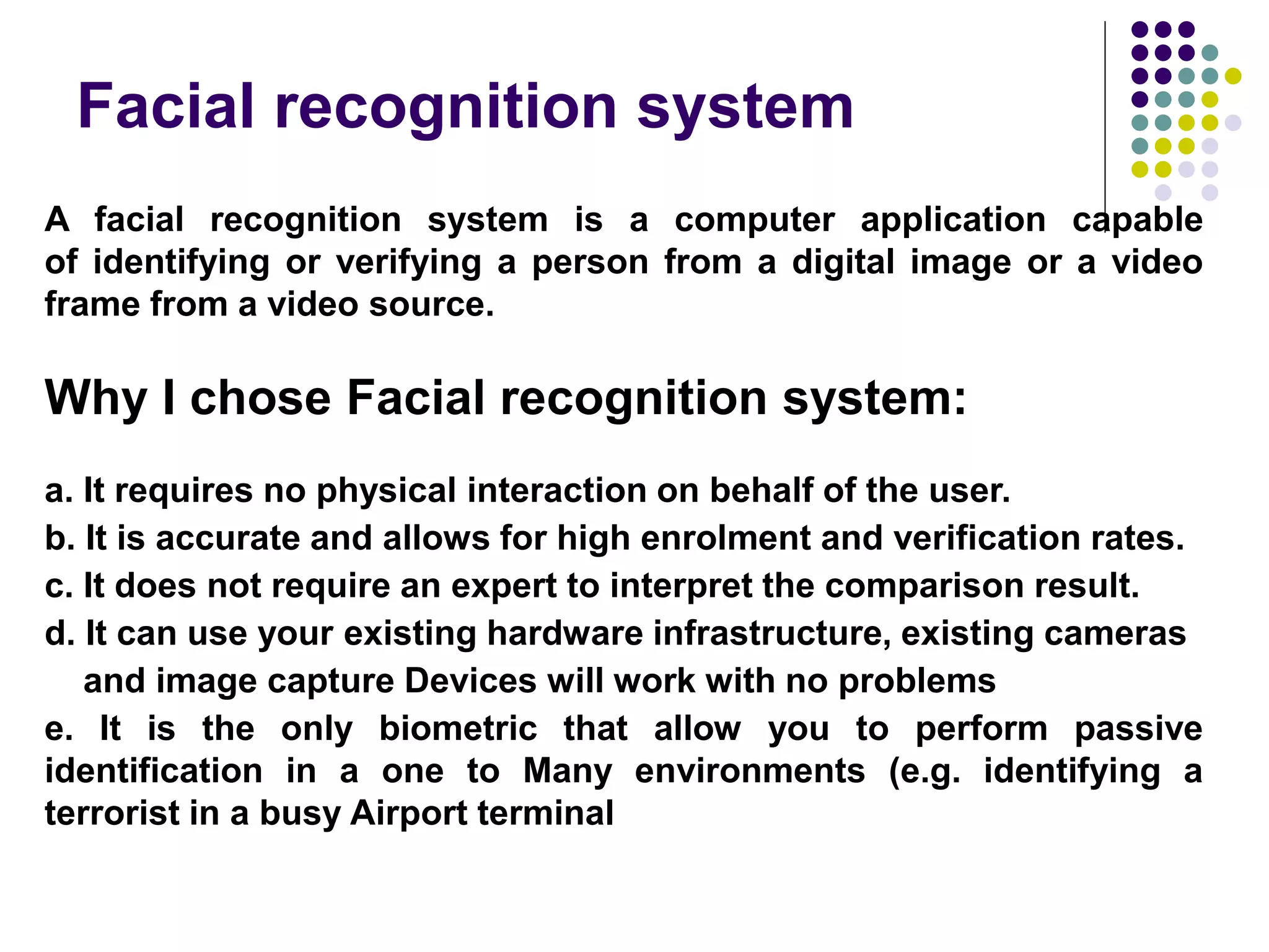 Facial recognition system
A facial recognition system is a computer application capable
of identifying or verifying a person from a digital image or a video
frame from a video source.
Why I chose Facial recognition system:
a. It requires no physical interaction on behalf of the user.
b. It is accurate and allows for high enrolment and verification rates.
c. It does not require an expert to interpret the comparison result.
d. It can use your existing hardware infrastructure, existing cameras
and image capture Devices will work with no problems
e. It is the only biometric that allow you to perform passive
identification in a one to Many environments (e.g. identifying a
terrorist in a busy Airport terminal
 