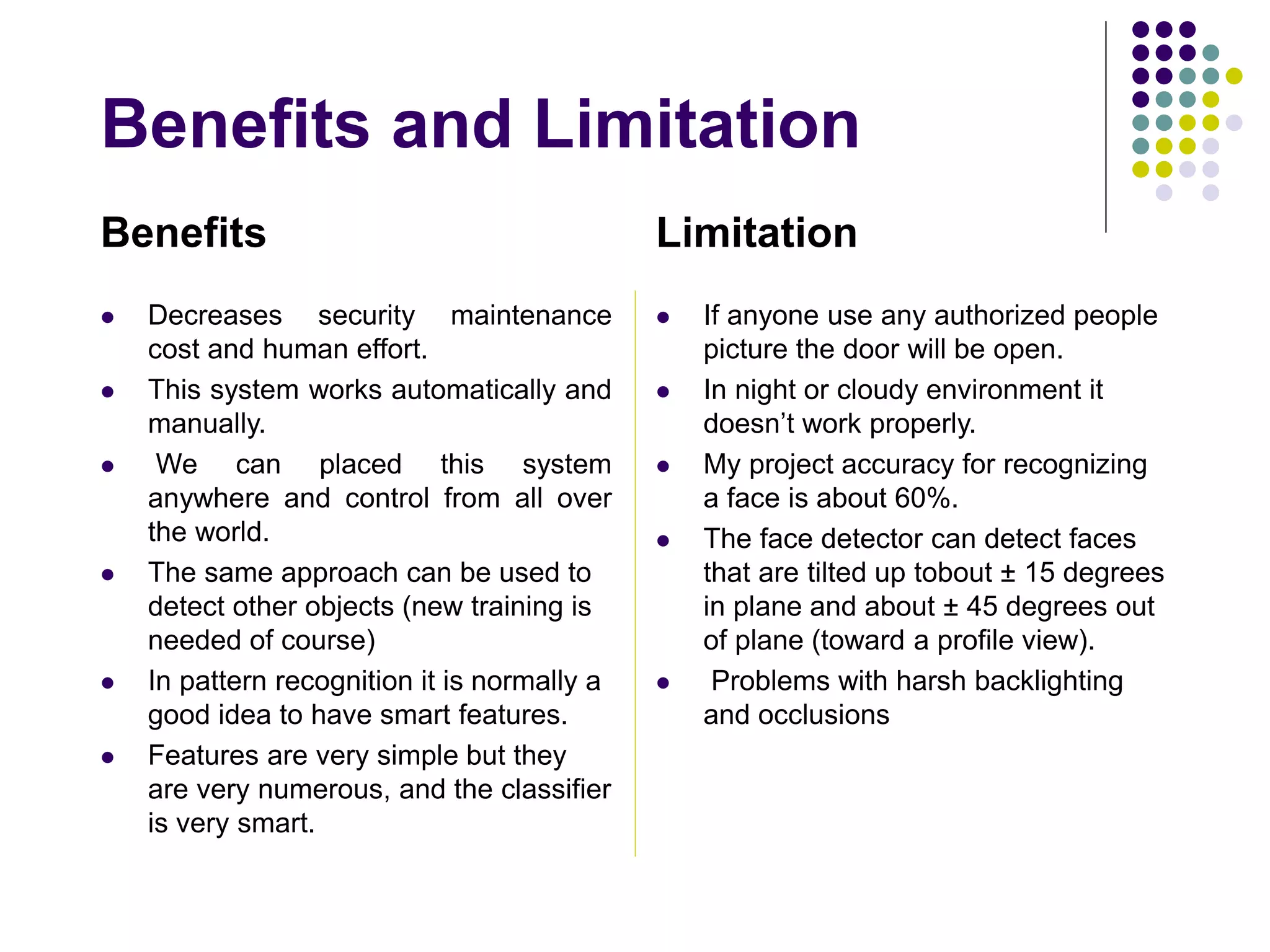 Benefits and Limitation
Benefits
 Decreases security maintenance
cost and human effort.
 This system works automatically and
manually.
 We can placed this system
anywhere and control from all over
the world.
 The same approach can be used to
detect other objects (new training is
needed of course)
 In pattern recognition it is normally a
good idea to have smart features.
 Features are very simple but they
are very numerous, and the classifier
is very smart.
Limitation
 If anyone use any authorized people
picture the door will be open.
 In night or cloudy environment it
doesn’t work properly.
 My project accuracy for recognizing
a face is about 60%.
 The face detector can detect faces
that are tilted up tobout ± 15 degrees
in plane and about ± 45 degrees out
of plane (toward a profile view).
 Problems with harsh backlighting
and occlusions
 
