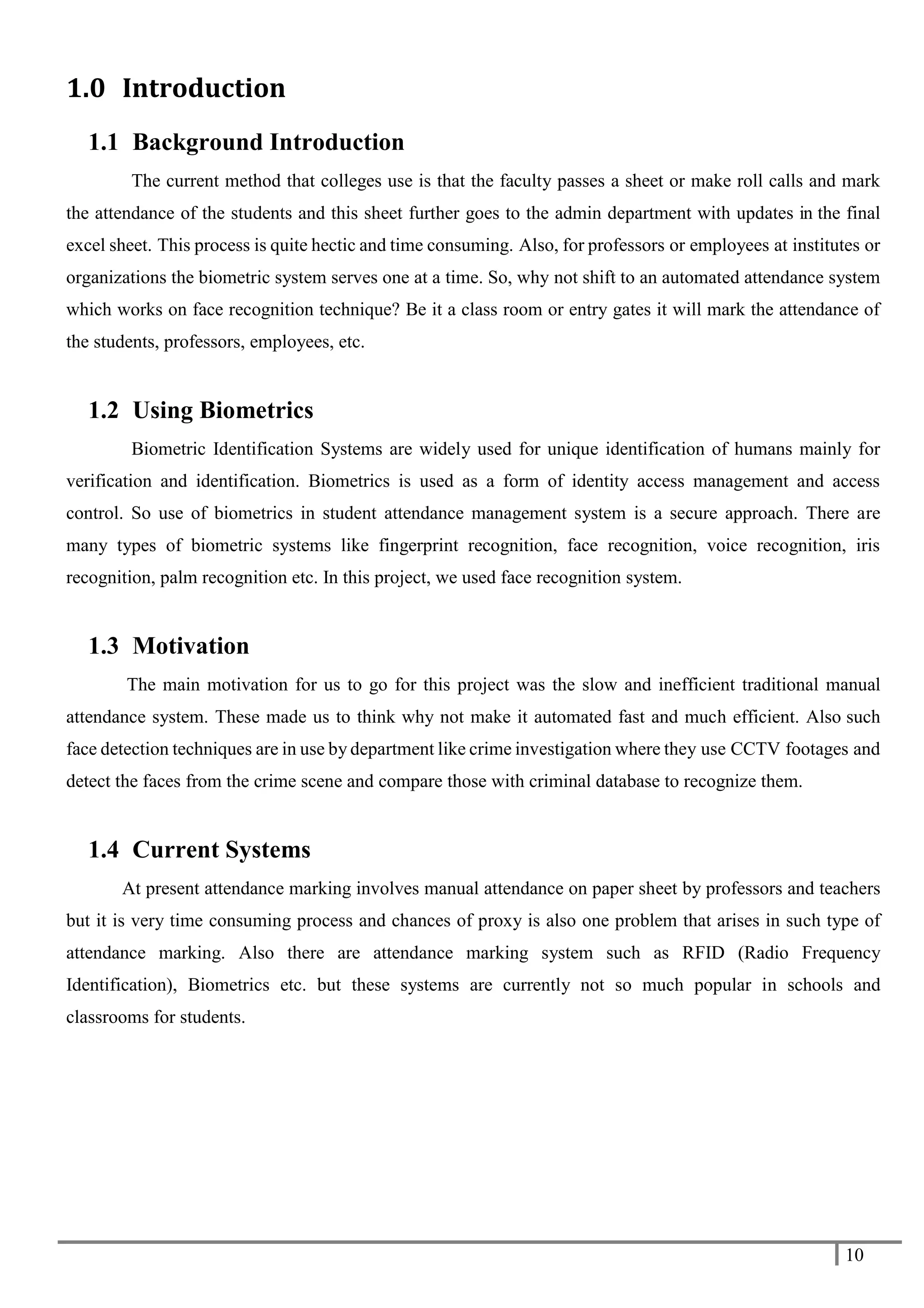 10
1.0 Introduction
1.1 Background Introduction
The current method that colleges use is that the faculty passes a sheet or make roll calls and mark
the attendance of the students and this sheet further goes to the admin department with updates in the final
excel sheet. This process is quite hectic and time consuming. Also, for professors or employees at institutes or
organizations the biometric system serves one at a time. So, why not shift to an automated attendance system
which works on face recognition technique? Be it a class room or entry gates it will mark the attendance of
the students, professors, employees, etc.
1.2 Using Biometrics
Biometric Identification Systems are widely used for unique identification of humans mainly for
verification and identification. Biometrics is used as a form of identity access management and access
control. So use of biometrics in student attendance management system is a secure approach. There are
many types of biometric systems like fingerprint recognition, face recognition, voice recognition, iris
recognition, palm recognition etc. In this project, we used face recognition system.
1.3 Motivation
The main motivation for us to go for this project was the slow and inefficient traditional manual
attendance system. These made us to think why not make it automated fast and much efficient. Also such
face detection techniques are in use by department like crime investigation where they use CCTV footages and
detect the faces from the crime scene and compare those with criminal database to recognize them.
1.4 Current Systems
At present attendance marking involves manual attendance on paper sheet by professors and teachers
but it is very time consuming process and chances of proxy is also one problem that arises in such type of
attendance marking. Also there are attendance marking system such as RFID (Radio Frequency
Identification), Biometrics etc. but these systems are currently not so much popular in schools and
classrooms for students.
 