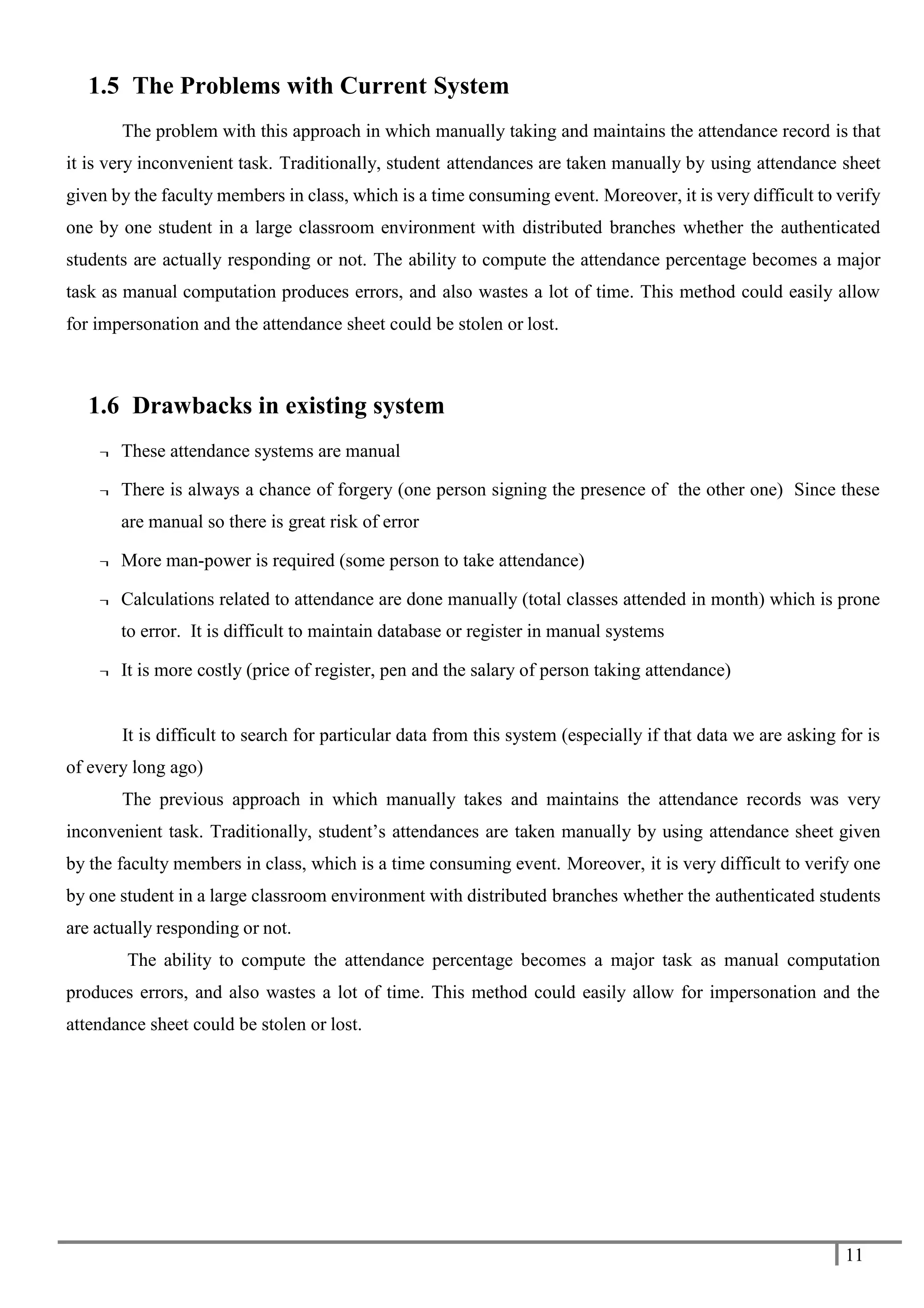 11
1.5 The Problems with Current System
The problem with this approach in which manually taking and maintains the attendance record is that
it is very inconvenient task. Traditionally, student attendances are taken manually by using attendance sheet
given by the faculty members in class, which is a time consuming event. Moreover, it is very difficult to verify
one by one student in a large classroom environment with distributed branches whether the authenticated
students are actually responding or not. The ability to compute the attendance percentage becomes a major
task as manual computation produces errors, and also wastes a lot of time. This method could easily allow
for impersonation and the attendance sheet could be stolen or lost.
1.6 Drawbacks in existing system
¬ These attendance systems are manual
¬ There is always a chance of forgery (one person signing the presence of the other one) Since these
are manual so there is great risk of error
¬ More man-power is required (some person to take attendance)
¬ Calculations related to attendance are done manually (total classes attended in month) which is prone
to error. It is difficult to maintain database or register in manual systems
¬ It is more costly (price of register, pen and the salary of person taking attendance)
It is difficult to search for particular data from this system (especially if that data we are asking for is
of every long ago)
The previous approach in which manually takes and maintains the attendance records was very
inconvenient task. Traditionally, student’s attendances are taken manually by using attendance sheet given
by the faculty members in class, which is a time consuming event. Moreover, it is very difficult to verify one
by one student in a large classroom environment with distributed branches whether the authenticated students
are actually responding or not.
The ability to compute the attendance percentage becomes a major task as manual computation
produces errors, and also wastes a lot of time. This method could easily allow for impersonation and the
attendance sheet could be stolen or lost.
 