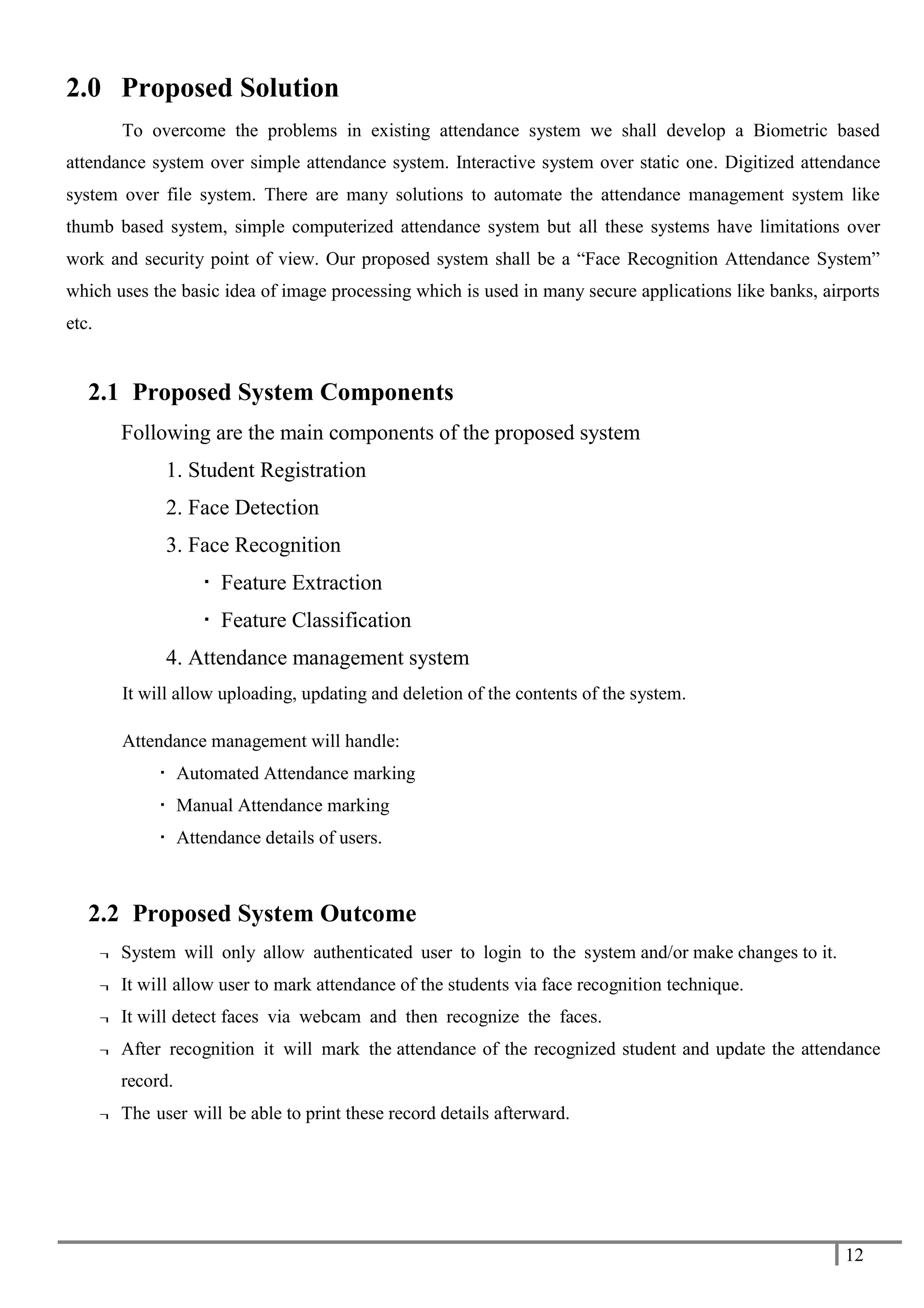 12
2.0 Proposed Solution
To overcome the problems in existing attendance system we shall develop a Biometric based
attendance system over simple attendance system. Interactive system over static one. Digitized attendance
system over file system. There are many solutions to automate the attendance management system like
thumb based system, simple computerized attendance system but all these systems have limitations over
work and security point of view. Our proposed system shall be a “Face Recognition Attendance System”
which uses the basic idea of image processing which is used in many secure applications like banks, airports
etc.
2.1 Proposed System Components
Following are the main components of the proposed system
1. Student Registration
2. Face Detection
3. Face Recognition
 Feature Extraction
 Feature Classification
4. Attendance management system
It will allow uploading, updating and deletion of the contents of the system.
Attendance management will handle:
 Automated Attendance marking
 Manual Attendance marking
 Attendance details of users.
2.2 Proposed System Outcome
¬ System will only allow authenticated user to login to the system and/or make changes to it.
¬ It will allow user to mark attendance of the students via face recognition technique.
¬ It will detect faces via webcam and then recognize the faces.
¬ After recognition it will mark the attendance of the recognized student and update the attendance
record.
¬ The user will be able to print these record details afterward.
 