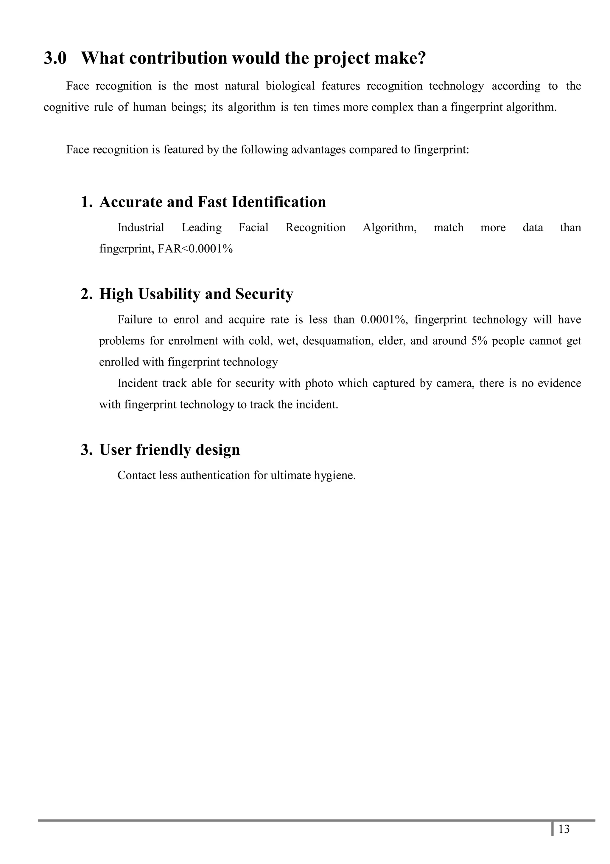 13
3.0 What contribution would the project make?
Face recognition is the most natural biological features recognition technology according to the
cognitive rule of human beings; its algorithm is ten times more complex than a fingerprint algorithm.
Face recognition is featured by the following advantages compared to fingerprint:
1. Accurate and Fast Identification
Industrial Leading Facial Recognition Algorithm, match more data than
fingerprint, FAR<0.0001%
2. High Usability and Security
Failure to enrol and acquire rate is less than 0.0001%, fingerprint technology will have
problems for enrolment with cold, wet, desquamation, elder, and around 5% people cannot get
enrolled with fingerprint technology
Incident track able for security with photo which captured by camera, there is no evidence
with fingerprint technology to track the incident.
3. User friendly design
Contact less authentication for ultimate hygiene.
 