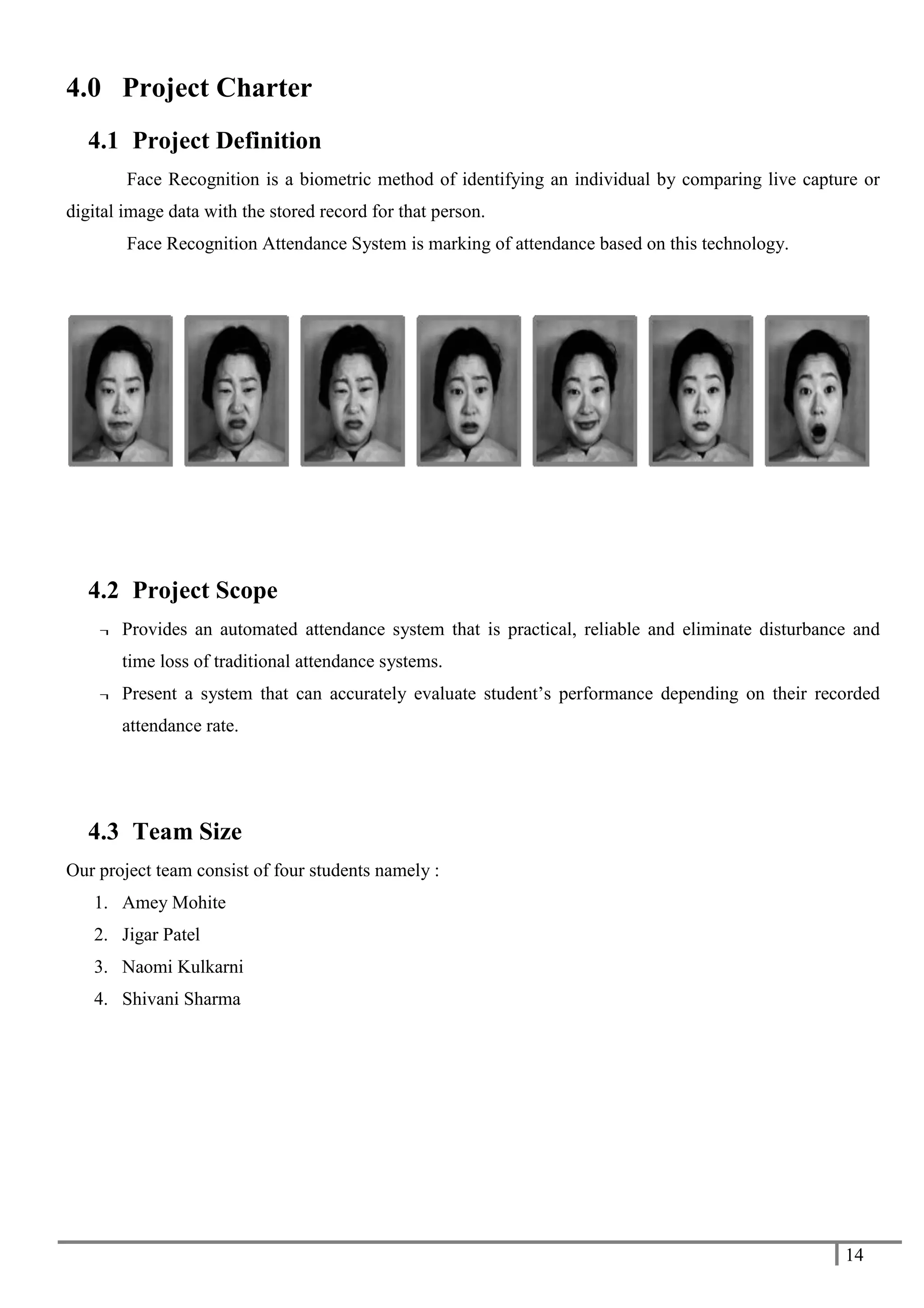 14
4.0 Project Charter
4.1 Project Definition
Face Recognition is a biometric method of identifying an individual by comparing live capture or
digital image data with the stored record for that person.
Face Recognition Attendance System is marking of attendance based on this technology.
4.2 Project Scope
¬ Provides an automated attendance system that is practical, reliable and eliminate disturbance and
time loss of traditional attendance systems.
¬ Present a system that can accurately evaluate student’s performance depending on their recorded
attendance rate.
4.3 Team Size
Our project team consist of four students namely :
1. Amey Mohite
2. Jigar Patel
3. Naomi Kulkarni
4. Shivani Sharma
 
