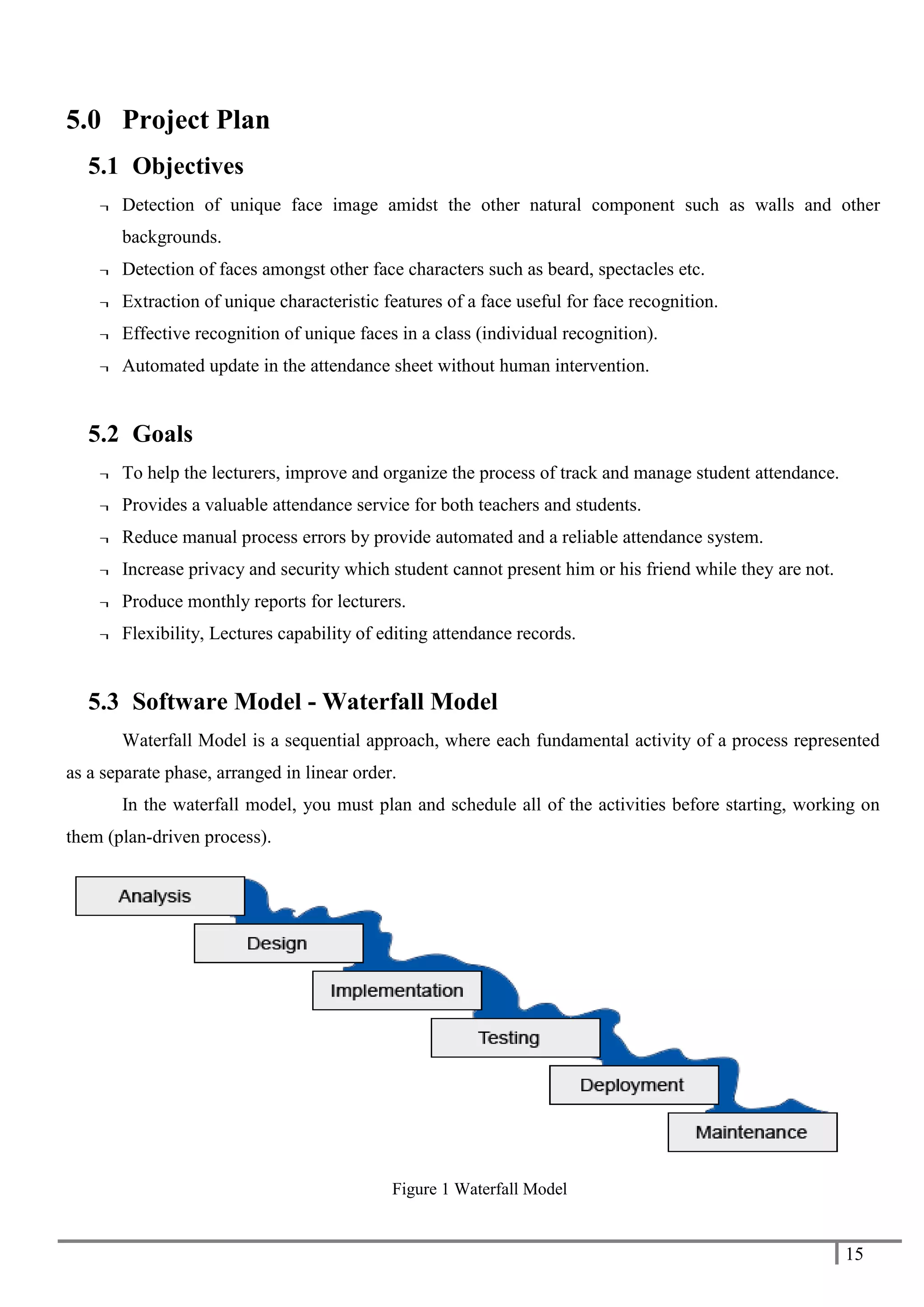 15
5.0 Project Plan
5.1 Objectives
¬ Detection of unique face image amidst the other natural component such as walls and other
backgrounds.
¬ Detection of faces amongst other face characters such as beard, spectacles etc.
¬ Extraction of unique characteristic features of a face useful for face recognition.
¬ Effective recognition of unique faces in a class (individual recognition).
¬ Automated update in the attendance sheet without human intervention.
5.2 Goals
¬ To help the lecturers, improve and organize the process of track and manage student attendance.
¬ Provides a valuable attendance service for both teachers and students.
¬ Reduce manual process errors by provide automated and a reliable attendance system.
¬ Increase privacy and security which student cannot present him or his friend while they are not.
¬ Produce monthly reports for lecturers.
¬ Flexibility, Lectures capability of editing attendance records.
5.3 Software Model - Waterfall Model
Waterfall Model is a sequential approach, where each fundamental activity of a process represented
as a separate phase, arranged in linear order.
In the waterfall model, you must plan and schedule all of the activities before starting, working on
them (plan-driven process).
Figure 1 Waterfall Model
 