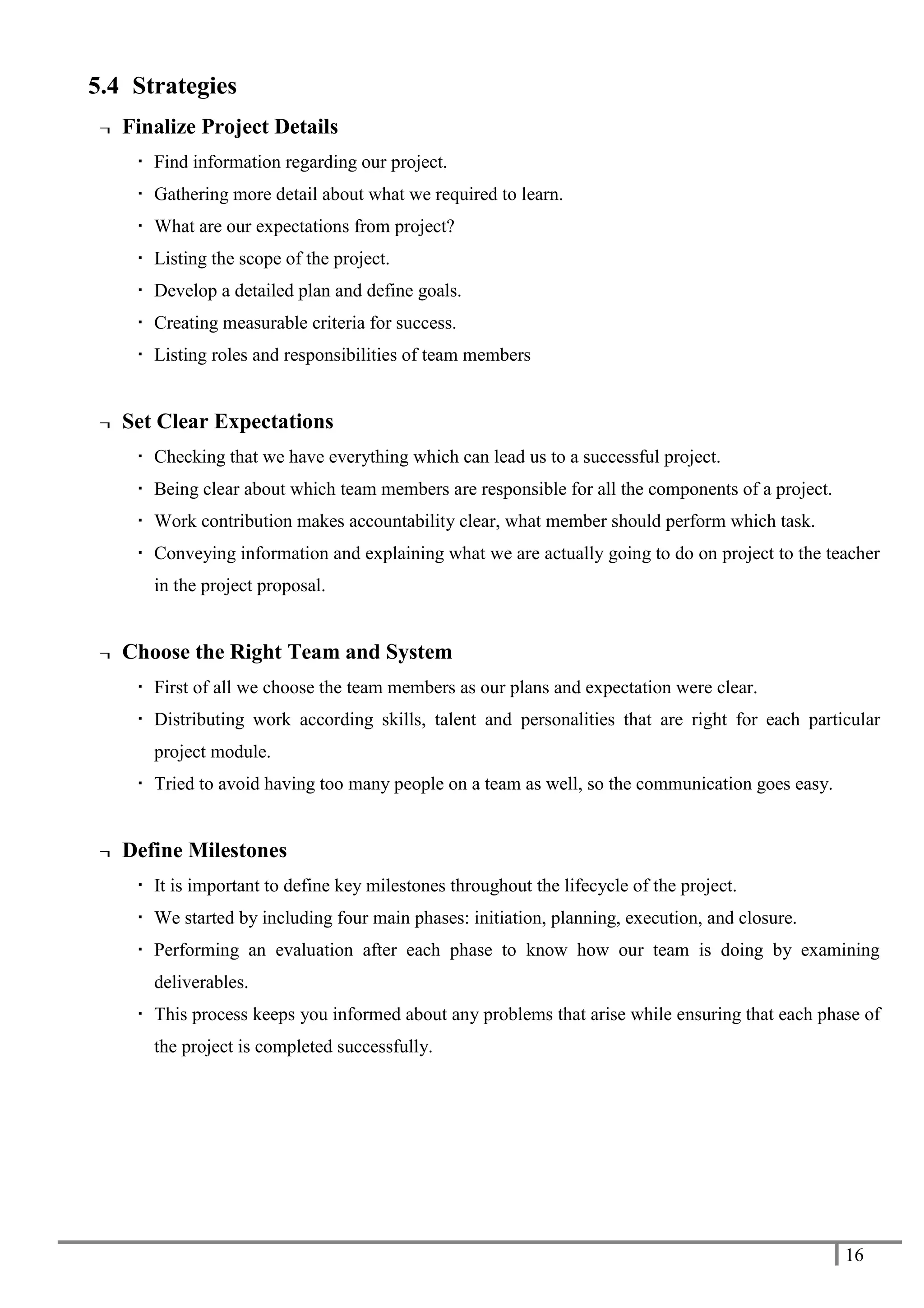 16
5.4 Strategies
¬ Finalize Project Details
 Find information regarding our project.
 Gathering more detail about what we required to learn.
 What are our expectations from project?
 Listing the scope of the project.
 Develop a detailed plan and define goals.
 Creating measurable criteria for success.
 Listing roles and responsibilities of team members
¬ Set Clear Expectations
 Checking that we have everything which can lead us to a successful project.
 Being clear about which team members are responsible for all the components of a project.
 Work contribution makes accountability clear, what member should perform which task.
 Conveying information and explaining what we are actually going to do on project to the teacher
in the project proposal.
¬ Choose the Right Team and System
 First of all we choose the team members as our plans and expectation were clear.
 Distributing work according skills, talent and personalities that are right for each particular
project module.
 Tried to avoid having too many people on a team as well, so the communication goes easy.
¬ Define Milestones
 It is important to define key milestones throughout the lifecycle of the project.
 We started by including four main phases: initiation, planning, execution, and closure.
 Performing an evaluation after each phase to know how our team is doing by examining
deliverables.
 This process keeps you informed about any problems that arise while ensuring that each phase of
the project is completed successfully.
 