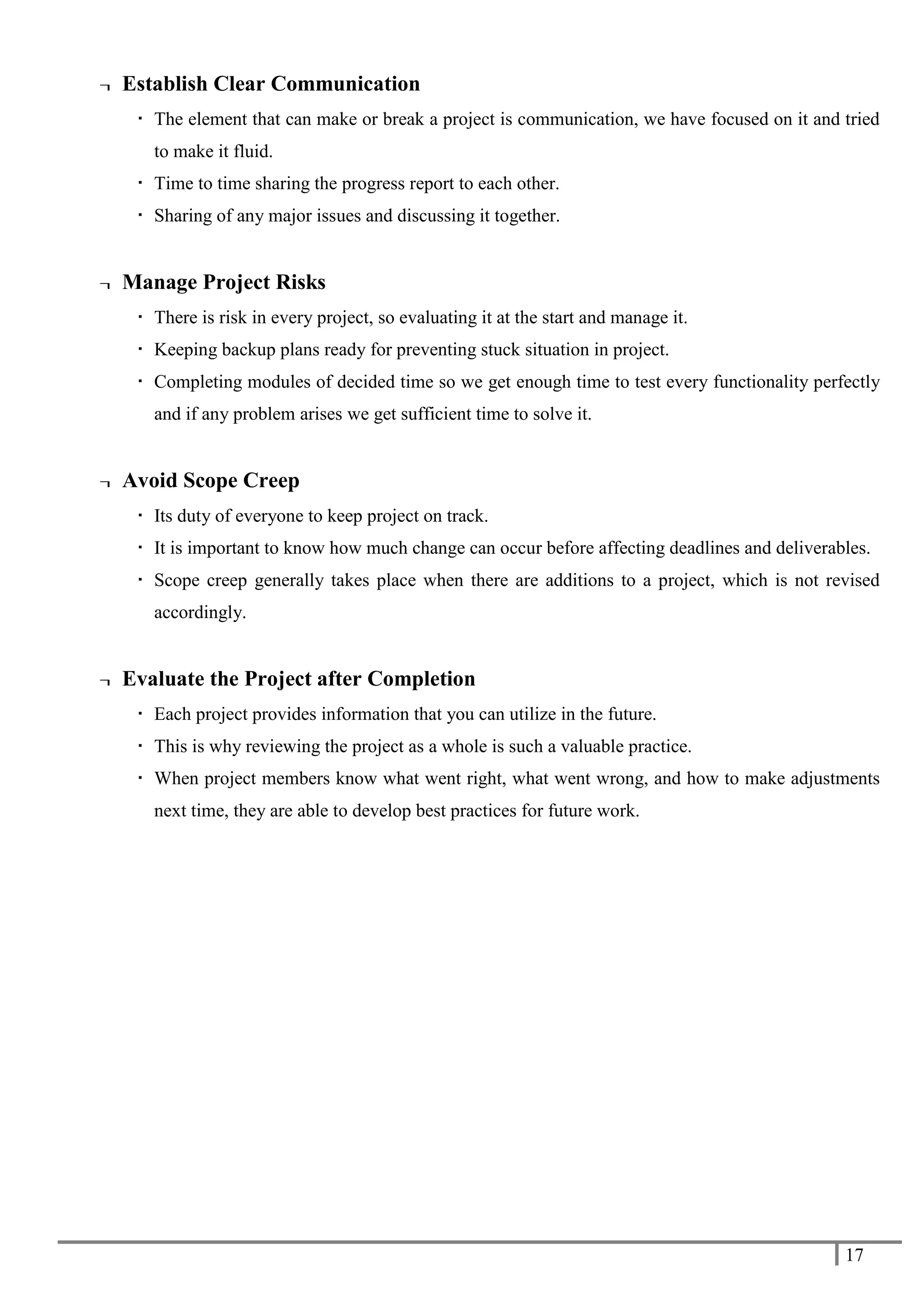 17
¬ Establish Clear Communication
 The element that can make or break a project is communication, we have focused on it and tried
to make it fluid.
 Time to time sharing the progress report to each other.
 Sharing of any major issues and discussing it together.
¬ Manage Project Risks
 There is risk in every project, so evaluating it at the start and manage it.
 Keeping backup plans ready for preventing stuck situation in project.
 Completing modules of decided time so we get enough time to test every functionality perfectly
and if any problem arises we get sufficient time to solve it.
¬ Avoid Scope Creep
 Its duty of everyone to keep project on track.
 It is important to know how much change can occur before affecting deadlines and deliverables.
 Scope creep generally takes place when there are additions to a project, which is not revised
accordingly.
¬ Evaluate the Project after Completion
 Each project provides information that you can utilize in the future.
 This is why reviewing the project as a whole is such a valuable practice.
 When project members know what went right, what went wrong, and how to make adjustments
next time, they are able to develop best practices for future work.
 
