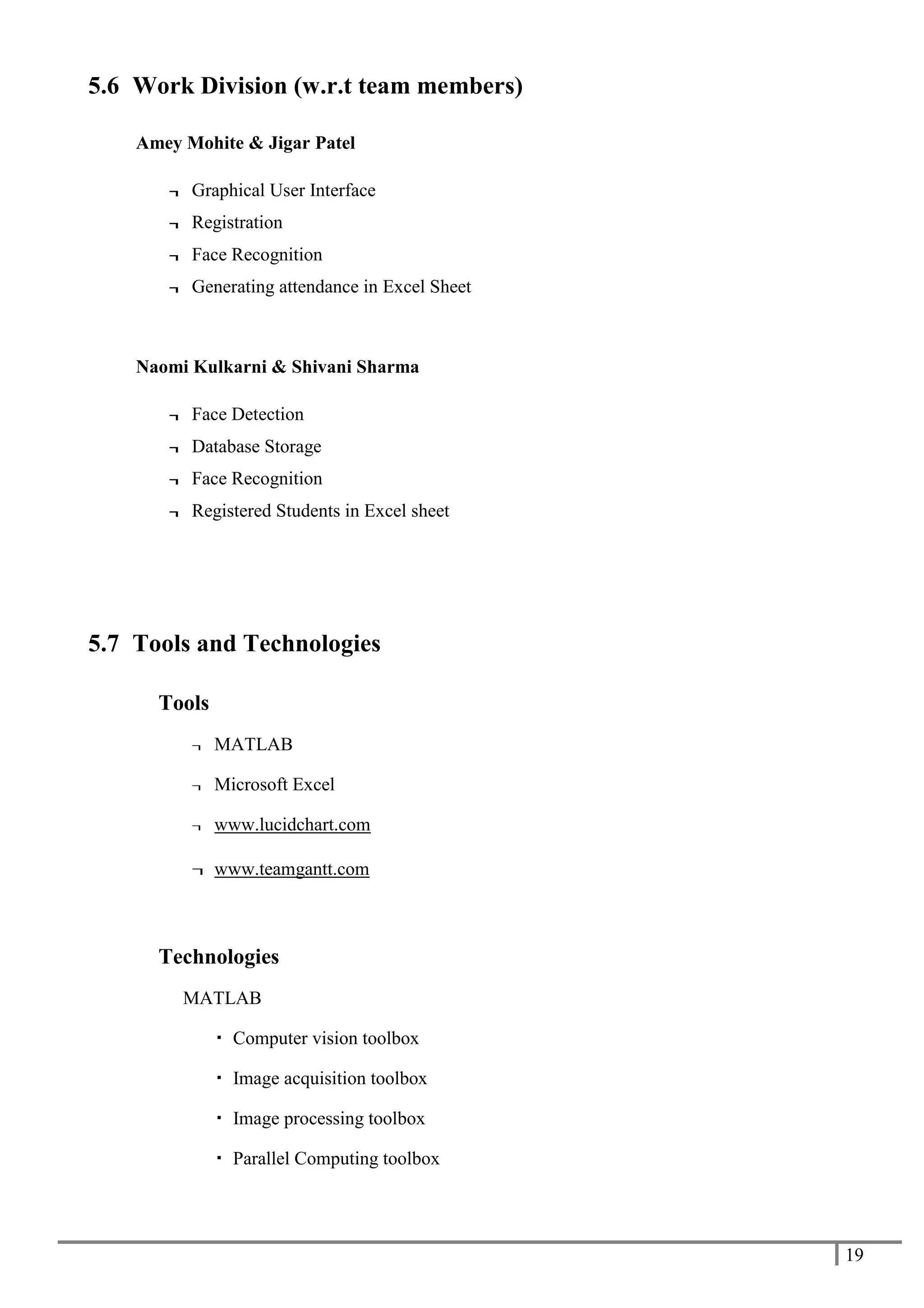 19
5.6 Work Division (w.r.t team members)
Amey Mohite & Jigar Patel
¬ Graphical User Interface
¬ Registration
¬ Face Recognition
¬ Generating attendance in Excel Sheet
Naomi Kulkarni & Shivani Sharma
¬ Face Detection
¬ Database Storage
¬ Face Recognition
¬ Registered Students in Excel sheet
5.7 Tools and Technologies
Tools
¬ MATLAB
¬ Microsoft Excel
¬ www.lucidchart.com
¬ www.teamgantt.com
Technologies
MATLAB
 Computer vision toolbox
 Image acquisition toolbox
 Image processing toolbox
 Parallel Computing toolbox
 