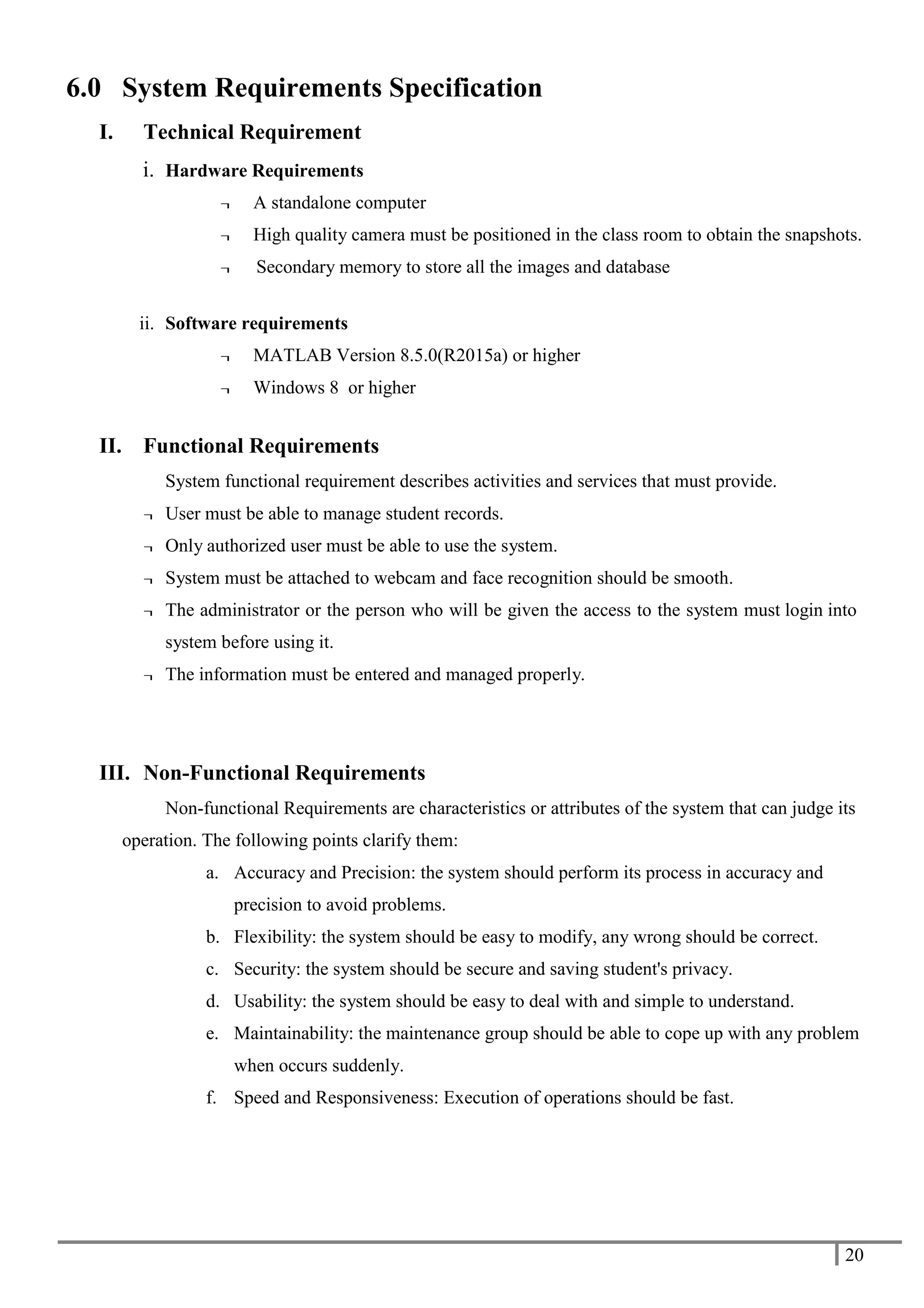 20
6.0 System Requirements Specification
I. Technical Requirement
i. Hardware Requirements
¬ A standalone computer
¬ High quality camera must be positioned in the class room to obtain the snapshots.
¬ Secondary memory to store all the images and database
ii. Software requirements
¬ MATLAB Version 8.5.0(R2015a) or higher
¬ Windows 8 or higher
II. Functional Requirements
System functional requirement describes activities and services that must provide.
¬ User must be able to manage student records.
¬ Only authorized user must be able to use the system.
¬ System must be attached to webcam and face recognition should be smooth.
¬ The administrator or the person who will be given the access to the system must login into
system before using it.
¬ The information must be entered and managed properly.
III. Non-Functional Requirements
Non-functional Requirements are characteristics or attributes of the system that can judge its
operation. The following points clarify them:
a. Accuracy and Precision: the system should perform its process in accuracy and
precision to avoid problems.
b. Flexibility: the system should be easy to modify, any wrong should be correct.
c. Security: the system should be secure and saving student's privacy.
d. Usability: the system should be easy to deal with and simple to understand.
e. Maintainability: the maintenance group should be able to cope up with any problem
when occurs suddenly.
f. Speed and Responsiveness: Execution of operations should be fast.
 