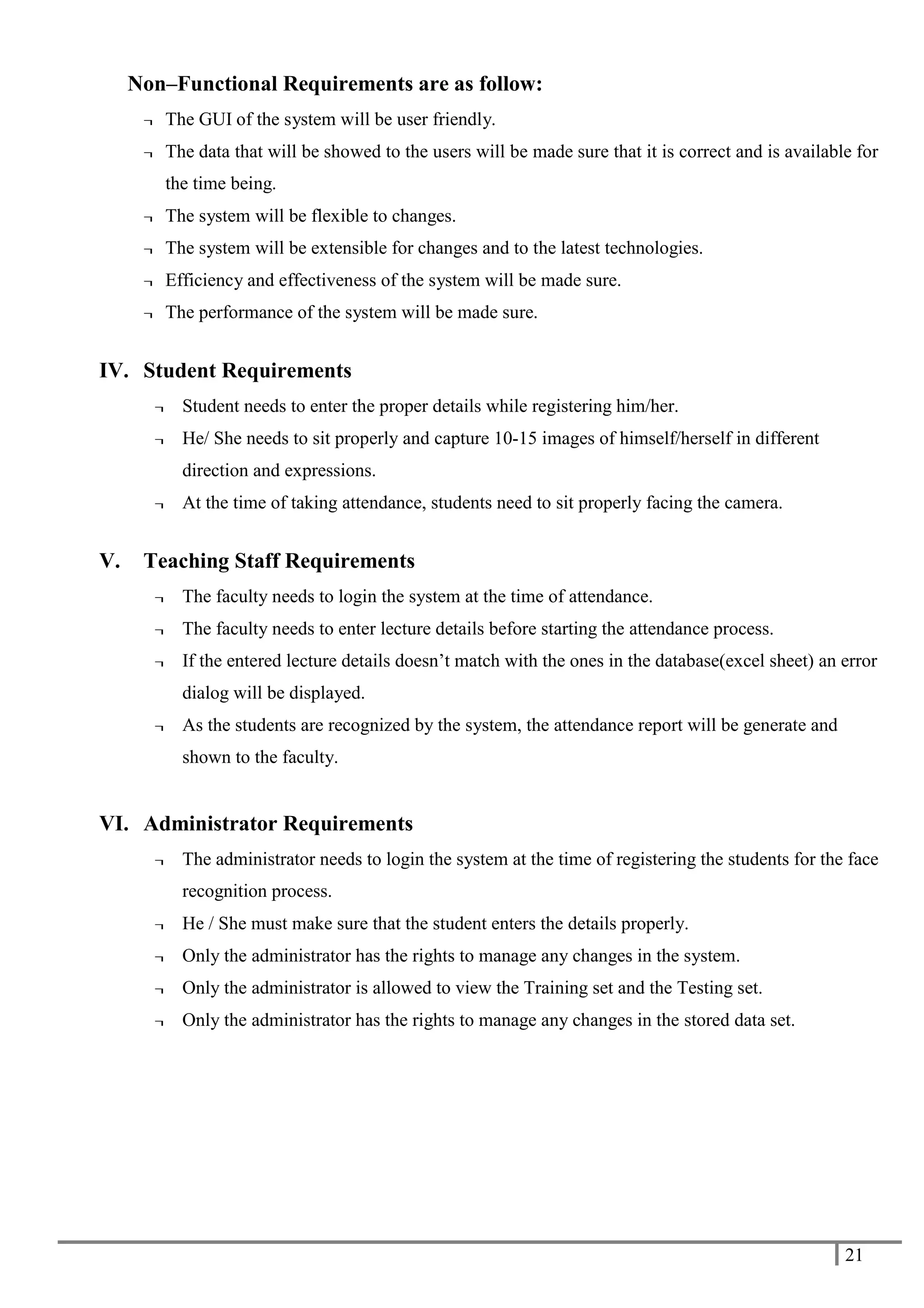 21
Non–Functional Requirements are as follow:
¬ The GUI of the system will be user friendly.
¬ The data that will be showed to the users will be made sure that it is correct and is available for
the time being.
¬ The system will be flexible to changes.
¬ The system will be extensible for changes and to the latest technologies.
¬ Efficiency and effectiveness of the system will be made sure.
¬ The performance of the system will be made sure.
IV. Student Requirements
¬ Student needs to enter the proper details while registering him/her.
¬ He/ She needs to sit properly and capture 10-15 images of himself/herself in different
direction and expressions.
¬ At the time of taking attendance, students need to sit properly facing the camera.
V. Teaching Staff Requirements
¬ The faculty needs to login the system at the time of attendance.
¬ The faculty needs to enter lecture details before starting the attendance process.
¬ If the entered lecture details doesn’t match with the ones in the database(excel sheet) an error
dialog will be displayed.
¬ As the students are recognized by the system, the attendance report will be generate and
shown to the faculty.
VI. Administrator Requirements
¬ The administrator needs to login the system at the time of registering the students for the face
recognition process.
¬ He / She must make sure that the student enters the details properly.
¬ Only the administrator has the rights to manage any changes in the system.
¬ Only the administrator is allowed to view the Training set and the Testing set.
¬ Only the administrator has the rights to manage any changes in the stored data set.
 