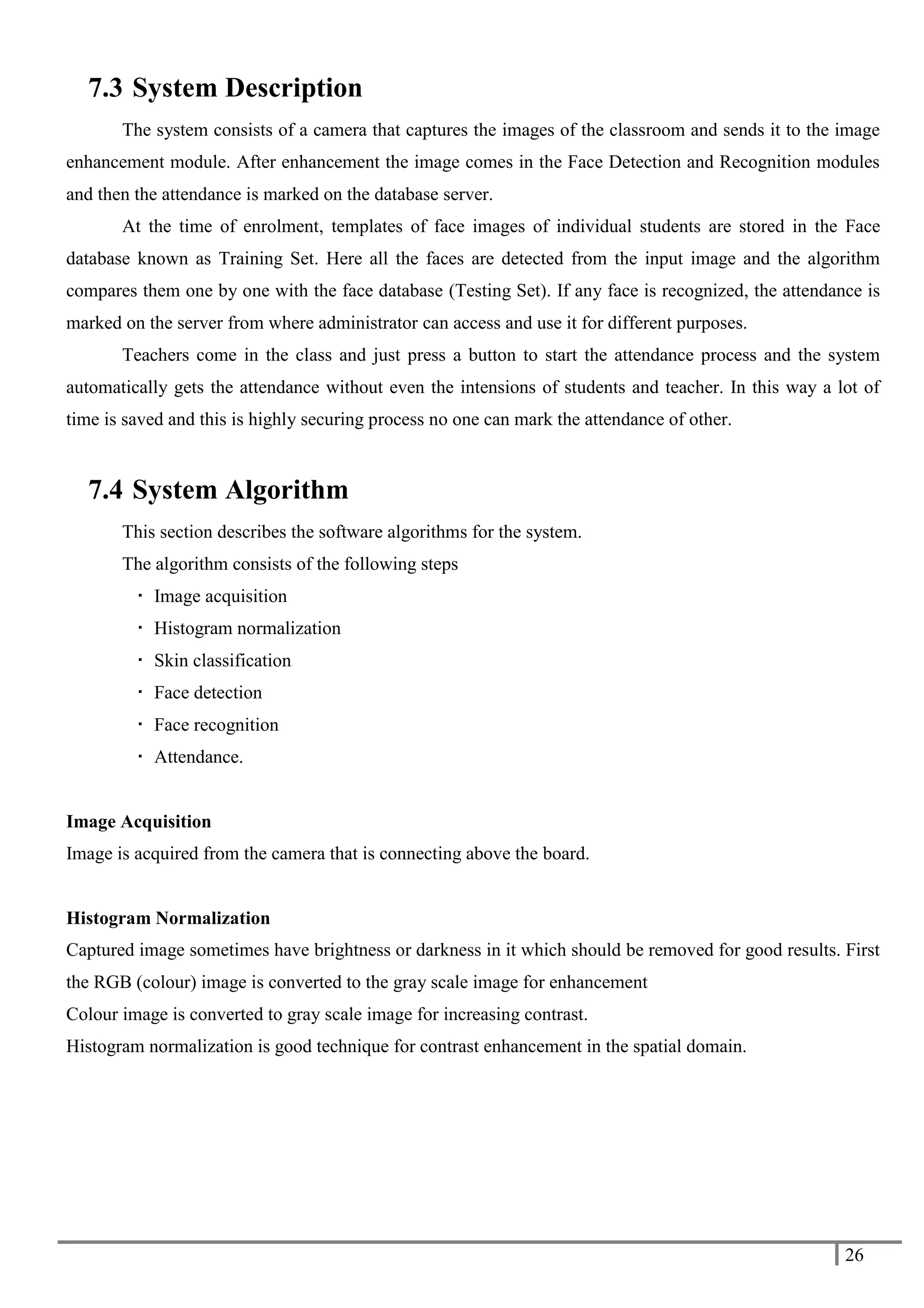 26
7.3 System Description
The system consists of a camera that captures the images of the classroom and sends it to the image
enhancement module. After enhancement the image comes in the Face Detection and Recognition modules
and then the attendance is marked on the database server.
At the time of enrolment, templates of face images of individual students are stored in the Face
database known as Training Set. Here all the faces are detected from the input image and the algorithm
compares them one by one with the face database (Testing Set). If any face is recognized, the attendance is
marked on the server from where administrator can access and use it for different purposes.
Teachers come in the class and just press a button to start the attendance process and the system
automatically gets the attendance without even the intensions of students and teacher. In this way a lot of
time is saved and this is highly securing process no one can mark the attendance of other.
7.4 System Algorithm
This section describes the software algorithms for the system.
The algorithm consists of the following steps
 Image acquisition
 Histogram normalization
 Skin classification
 Face detection
 Face recognition
 Attendance.
Image Acquisition
Image is acquired from the camera that is connecting above the board.
Histogram Normalization
Captured image sometimes have brightness or darkness in it which should be removed for good results. First
the RGB (colour) image is converted to the gray scale image for enhancement
Colour image is converted to gray scale image for increasing contrast.
Histogram normalization is good technique for contrast enhancement in the spatial domain.
 