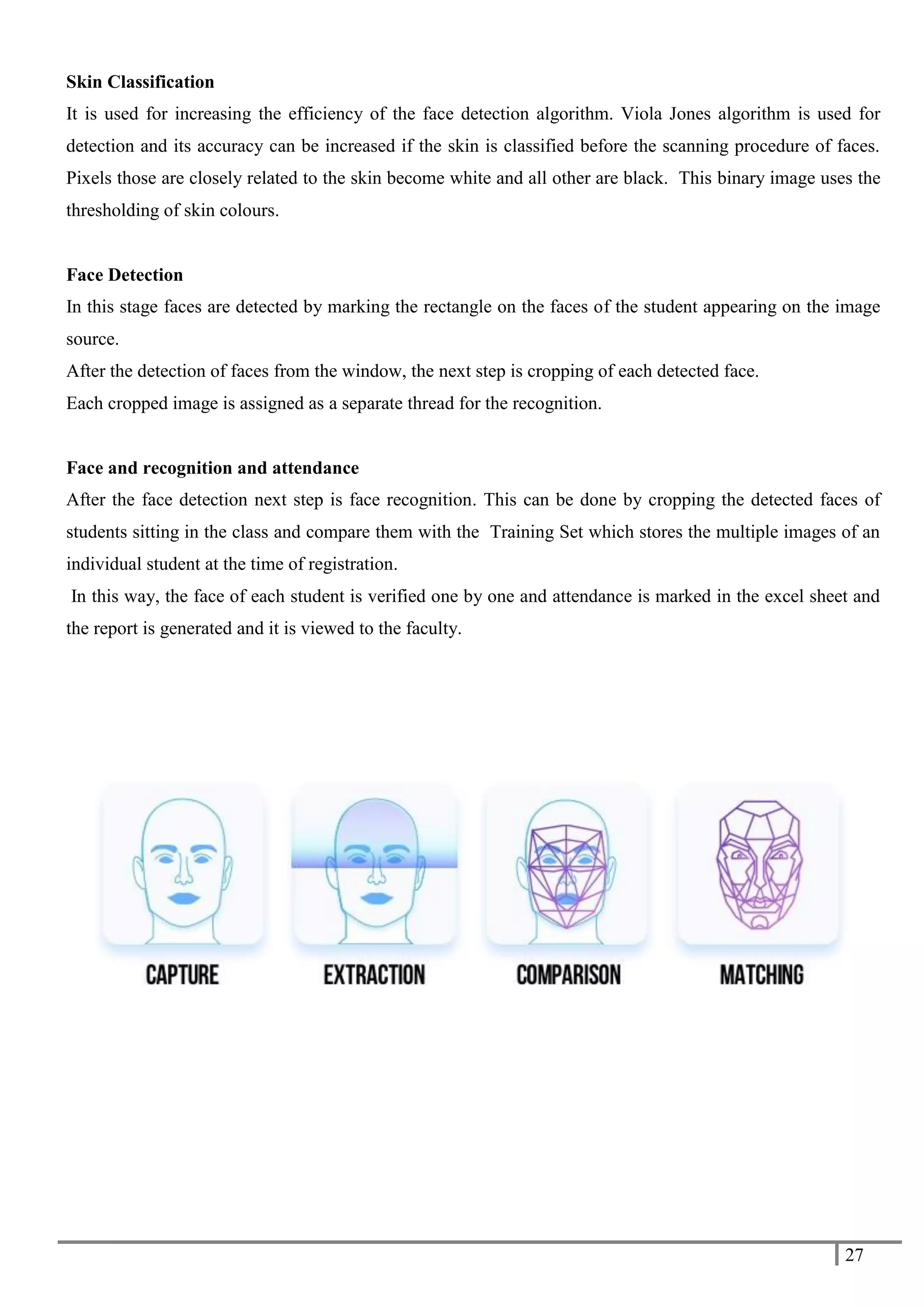27
Skin Classification
It is used for increasing the efficiency of the face detection algorithm. Viola Jones algorithm is used for
detection and its accuracy can be increased if the skin is classified before the scanning procedure of faces.
Pixels those are closely related to the skin become white and all other are black. This binary image uses the
thresholding of skin colours.
Face Detection
In this stage faces are detected by marking the rectangle on the faces of the student appearing on the image
source.
After the detection of faces from the window, the next step is cropping of each detected face.
Each cropped image is assigned as a separate thread for the recognition.
Face and recognition and attendance
After the face detection next step is face recognition. This can be done by cropping the detected faces of
students sitting in the class and compare them with the Training Set which stores the multiple images of an
individual student at the time of registration.
In this way, the face of each student is verified one by one and attendance is marked in the excel sheet and
the report is generated and it is viewed to the faculty.
 