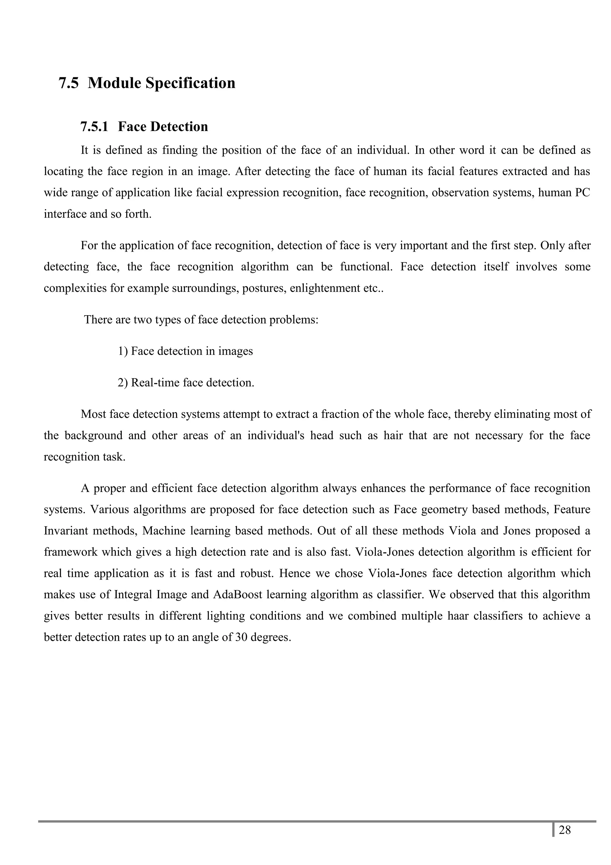 28
7.5 Module Specification
7.5.1 Face Detection
It is defined as finding the position of the face of an individual. In other word it can be defined as
locating the face region in an image. After detecting the face of human its facial features extracted and has
wide range of application like facial expression recognition, face recognition, observation systems, human PC
interface and so forth.
For the application of face recognition, detection of face is very important and the first step. Only after
detecting face, the face recognition algorithm can be functional. Face detection itself involves some
complexities for example surroundings, postures, enlightenment etc..
There are two types of face detection problems:
1) Face detection in images
2) Real-time face detection.
Most face detection systems attempt to extract a fraction of the whole face, thereby eliminating most of
the background and other areas of an individual's head such as hair that are not necessary for the face
recognition task.
A proper and efficient face detection algorithm always enhances the performance of face recognition
systems. Various algorithms are proposed for face detection such as Face geometry based methods, Feature
Invariant methods, Machine learning based methods. Out of all these methods Viola and Jones proposed a
framework which gives a high detection rate and is also fast. Viola-Jones detection algorithm is efficient for
real time application as it is fast and robust. Hence we chose Viola-Jones face detection algorithm which
makes use of Integral Image and AdaBoost learning algorithm as classifier. We observed that this algorithm
gives better results in different lighting conditions and we combined multiple haar classifiers to achieve a
better detection rates up to an angle of 30 degrees.
 
