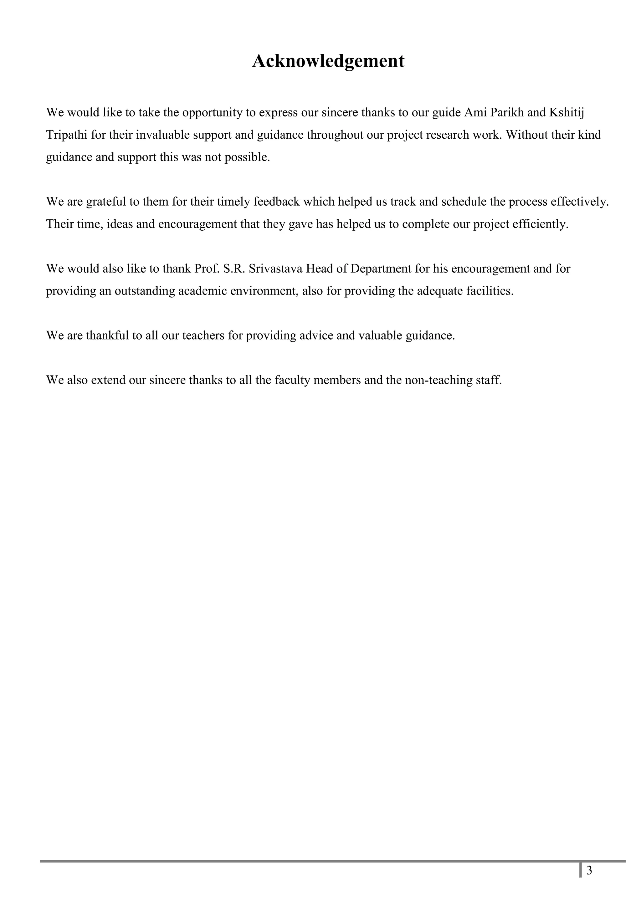 3
Acknowledgement
We would like to take the opportunity to express our sincere thanks to our guide Ami Parikh and Kshitij
Tripathi for their invaluable support and guidance throughout our project research work. Without their kind
guidance and support this was not possible.
We are grateful to them for their timely feedback which helped us track and schedule the process effectively.
Their time, ideas and encouragement that they gave has helped us to complete our project efficiently.
We would also like to thank Prof. S.R. Srivastava Head of Department for his encouragement and for
providing an outstanding academic environment, also for providing the adequate facilities.
We are thankful to all our teachers for providing advice and valuable guidance.
We also extend our sincere thanks to all the faculty members and the non-teaching staff.
 