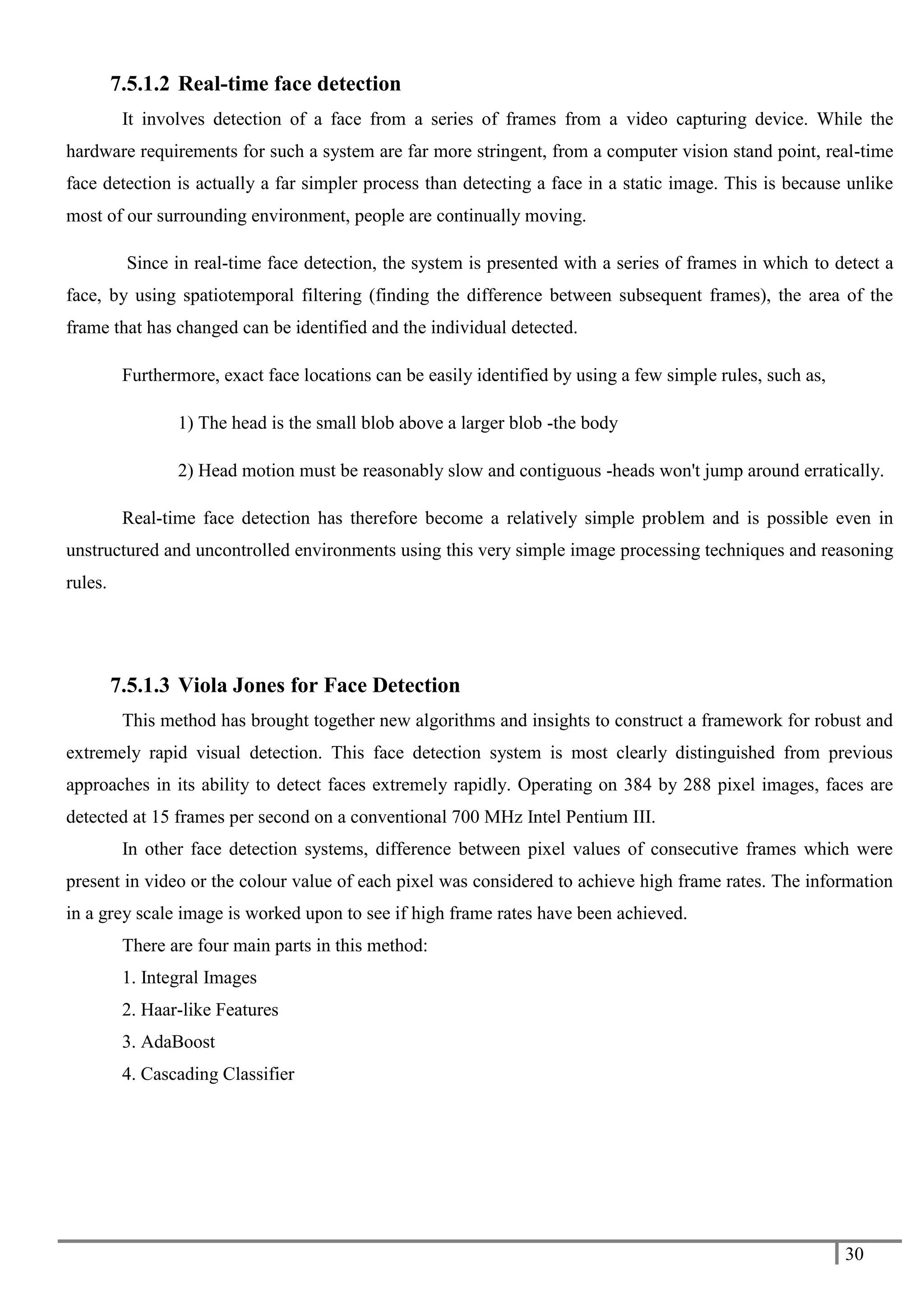 30
7.5.1.2 Real-time face detection
It involves detection of a face from a series of frames from a video capturing device. While the
hardware requirements for such a system are far more stringent, from a computer vision stand point, real-time
face detection is actually a far simpler process than detecting a face in a static image. This is because unlike
most of our surrounding environment, people are continually moving.
Since in real-time face detection, the system is presented with a series of frames in which to detect a
face, by using spatiotemporal filtering (finding the difference between subsequent frames), the area of the
frame that has changed can be identified and the individual detected.
Furthermore, exact face locations can be easily identified by using a few simple rules, such as,
1) The head is the small blob above a larger blob -the body
2) Head motion must be reasonably slow and contiguous -heads won't jump around erratically.
Real-time face detection has therefore become a relatively simple problem and is possible even in
unstructured and uncontrolled environments using this very simple image processing techniques and reasoning
rules.
7.5.1.3 Viola Jones for Face Detection
This method has brought together new algorithms and insights to construct a framework for robust and
extremely rapid visual detection. This face detection system is most clearly distinguished from previous
approaches in its ability to detect faces extremely rapidly. Operating on 384 by 288 pixel images, faces are
detected at 15 frames per second on a conventional 700 MHz Intel Pentium III.
In other face detection systems, difference between pixel values of consecutive frames which were
present in video or the colour value of each pixel was considered to achieve high frame rates. The information
in a grey scale image is worked upon to see if high frame rates have been achieved.
There are four main parts in this method:
1. Integral Images
2. Haar-like Features
3. AdaBoost
4. Cascading Classifier
 