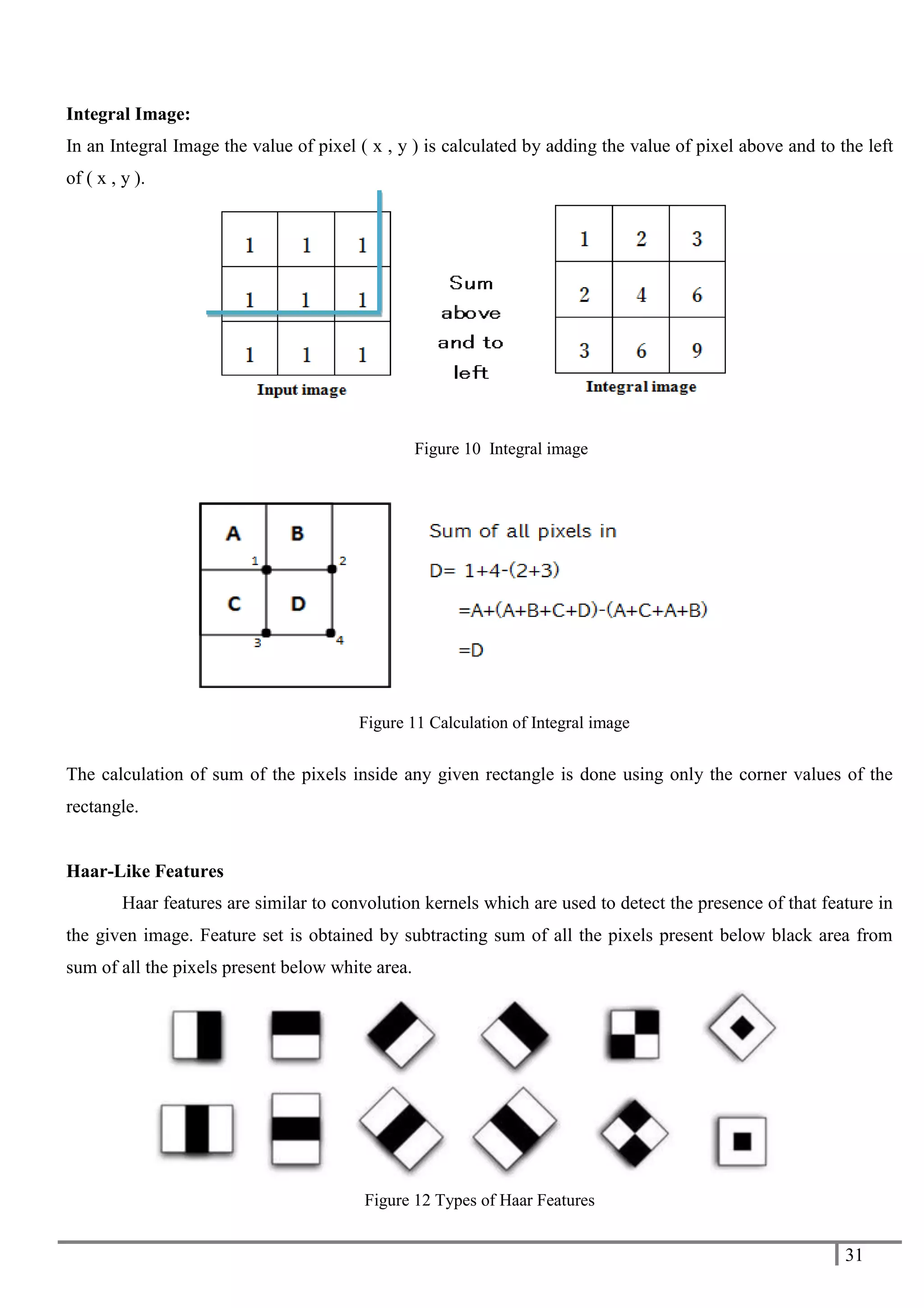 31
Integral Image:
In an Integral Image the value of pixel ( x , y ) is calculated by adding the value of pixel above and to the left
of ( x , y ).
Figure 10 Integral image
The calculation of sum of the pixels inside any given rectangle is done using only the corner values of the
rectangle.
Haar-Like Features
Haar features are similar to convolution kernels which are used to detect the presence of that feature in
the given image. Feature set is obtained by subtracting sum of all the pixels present below black area from
sum of all the pixels present below white area.
Figure 12 Types of Haar Features
Figure 11 Calculation of Integral image
 