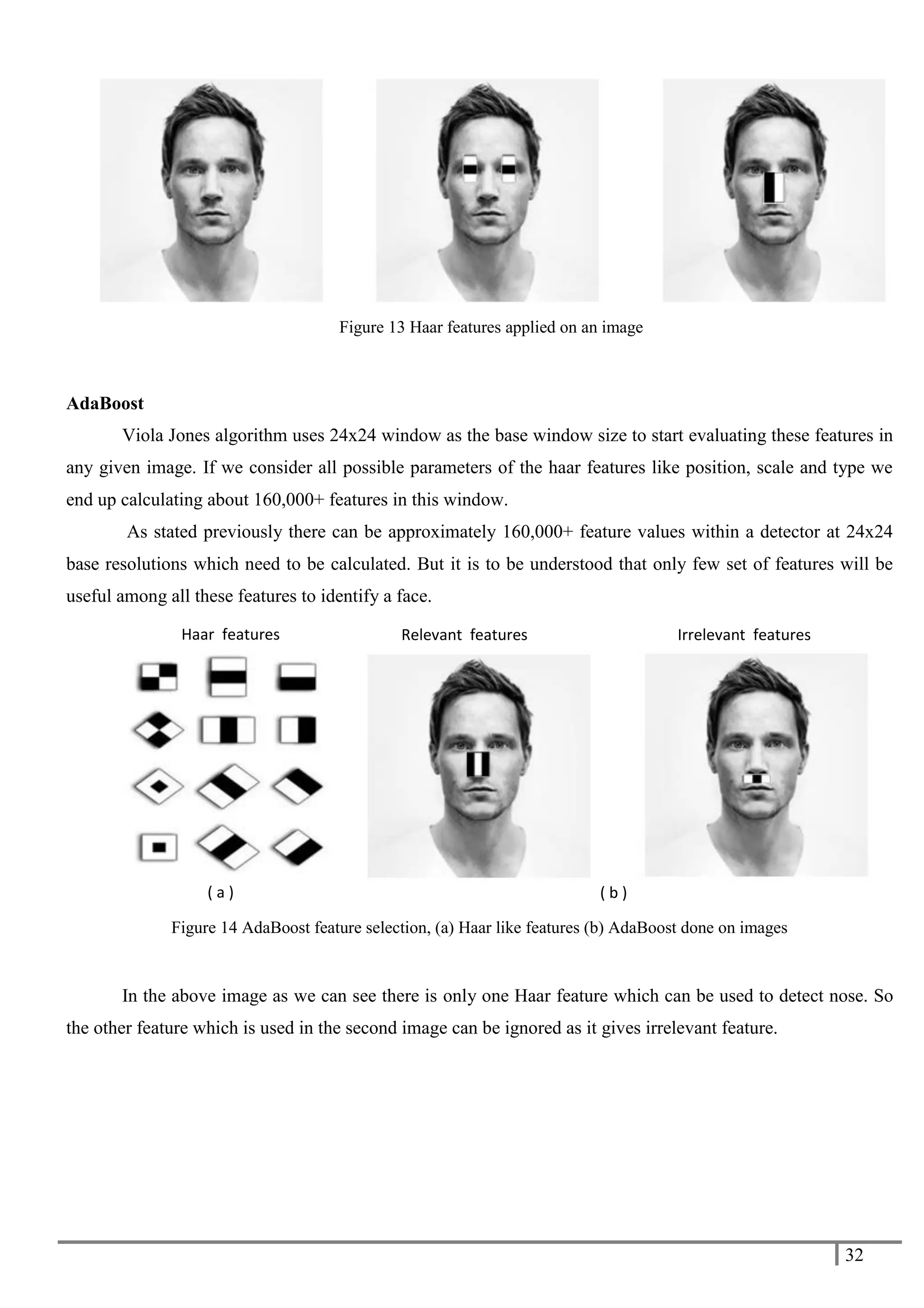 32
AdaBoost
Viola Jones algorithm uses 24x24 window as the base window size to start evaluating these features in
any given image. If we consider all possible parameters of the haar features like position, scale and type we
end up calculating about 160,000+ features in this window.
As stated previously there can be approximately 160,000+ feature values within a detector at 24x24
base resolutions which need to be calculated. But it is to be understood that only few set of features will be
useful among all these features to identify a face.
Figure 14 AdaBoost feature selection, (a) Haar like features (b) AdaBoost done on images
In the above image as we can see there is only one Haar feature which can be used to detect nose. So
the other feature which is used in the second image can be ignored as it gives irrelevant feature.
( a )
Relevant features
( b )
Irrelevant features
Haar features
Figure 13 Haar features applied on an image
 