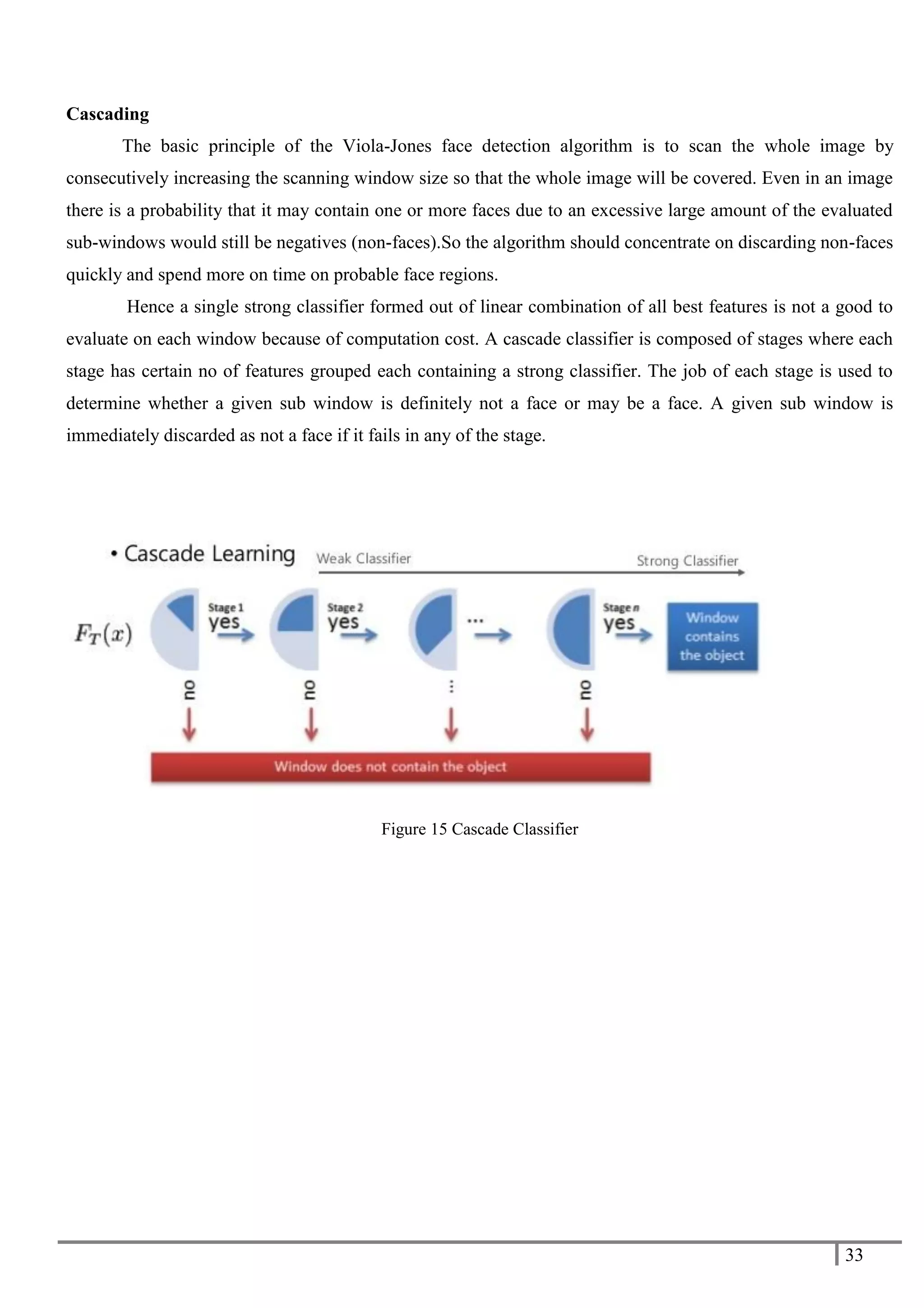 33
Cascading
The basic principle of the Viola-Jones face detection algorithm is to scan the whole image by
consecutively increasing the scanning window size so that the whole image will be covered. Even in an image
there is a probability that it may contain one or more faces due to an excessive large amount of the evaluated
sub-windows would still be negatives (non-faces).So the algorithm should concentrate on discarding non-faces
quickly and spend more on time on probable face regions.
Hence a single strong classifier formed out of linear combination of all best features is not a good to
evaluate on each window because of computation cost. A cascade classifier is composed of stages where each
stage has certain no of features grouped each containing a strong classifier. The job of each stage is used to
determine whether a given sub window is definitely not a face or may be a face. A given sub window is
immediately discarded as not a face if it fails in any of the stage.
Figure 15 Cascade Classifier
 