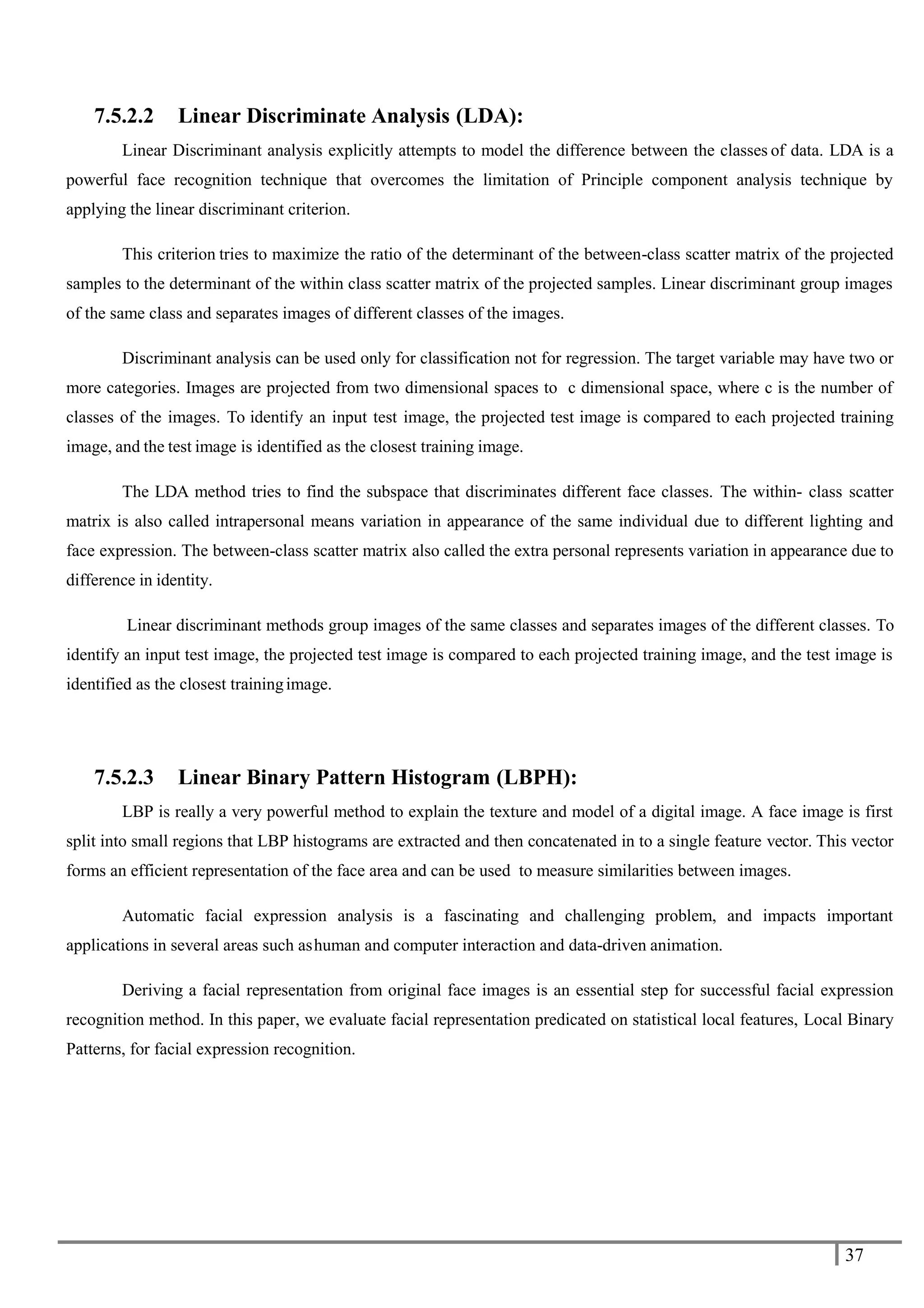 37
7.5.2.2 Linear Discriminate Analysis (LDA):
Linear Discriminant analysis explicitly attempts to model the difference between the classes of data. LDA is a
powerful face recognition technique that overcomes the limitation of Principle component analysis technique by
applying the linear discriminant criterion.
This criterion tries to maximize the ratio of the determinant of the between-class scatter matrix of the projected
samples to the determinant of the within class scatter matrix of the projected samples. Linear discriminant group images
of the same class and separates images of different classes of the images.
Discriminant analysis can be used only for classification not for regression. The target variable may have two or
more categories. Images are projected from two dimensional spaces to c dimensional space, where c is the number of
classes of the images. To identify an input test image, the projected test image is compared to each projected training
image, and the test image is identified as the closest training image.
The LDA method tries to find the subspace that discriminates different face classes. The within- class scatter
matrix is also called intrapersonal means variation in appearance of the same individual due to different lighting and
face expression. The between-class scatter matrix also called the extra personal represents variation in appearance due to
difference in identity.
Linear discriminant methods group images of the same classes and separates images of the different classes. To
identify an input test image, the projected test image is compared to each projected training image, and the test image is
identified as the closest trainingimage.
7.5.2.3 Linear Binary Pattern Histogram (LBPH):
LBP is really a very powerful method to explain the texture and model of a digital image. A face image is first
split into small regions that LBP histograms are extracted and then concatenated in to a single feature vector. This vector
forms an efficient representation of the face area and can be used to measure similarities between images.
Automatic facial expression analysis is a fascinating and challenging problem, and impacts important
applications in several areas such ashuman and computer interaction and data-driven animation.
Deriving a facial representation from original face images is an essential step for successful facial expression
recognition method. In this paper, we evaluate facial representation predicated on statistical local features, Local Binary
Patterns, for facial expression recognition.
 