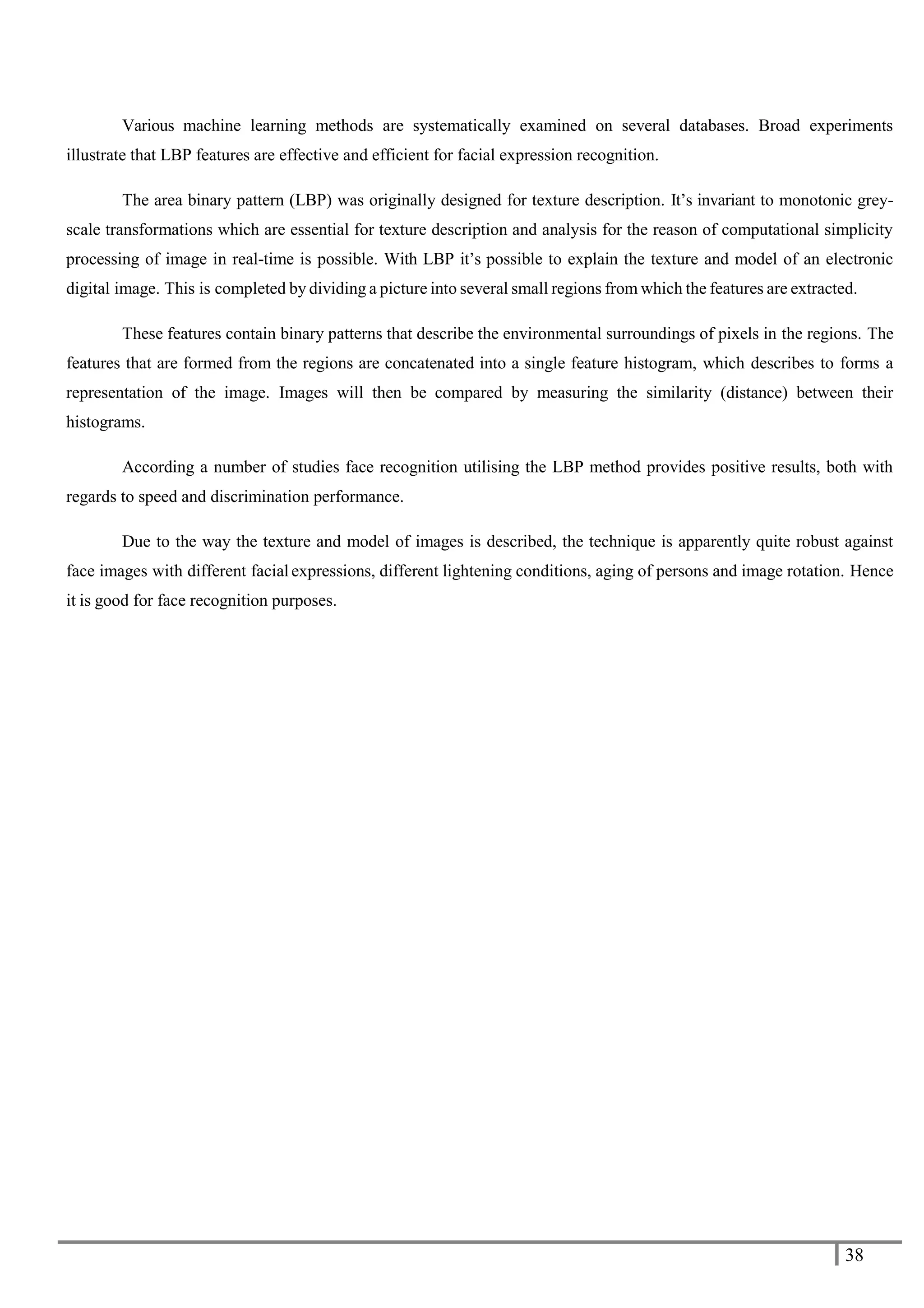 38
Various machine learning methods are systematically examined on several databases. Broad experiments
illustrate that LBP features are effective and efficient for facial expression recognition.
The area binary pattern (LBP) was originally designed for texture description. It’s invariant to monotonic grey-
scale transformations which are essential for texture description and analysis for the reason of computational simplicity
processing of image in real-time is possible. With LBP it’s possible to explain the texture and model of an electronic
digital image. This is completed by dividing a picture into several small regions from which the features are extracted.
These features contain binary patterns that describe the environmental surroundings of pixels in the regions. The
features that are formed from the regions are concatenated into a single feature histogram, which describes to forms a
representation of the image. Images will then be compared by measuring the similarity (distance) between their
histograms.
According a number of studies face recognition utilising the LBP method provides positive results, both with
regards to speed and discrimination performance.
Due to the way the texture and model of images is described, the technique is apparently quite robust against
face images with different facial expressions, different lightening conditions, aging of persons and image rotation. Hence
it is good for face recognition purposes.
 