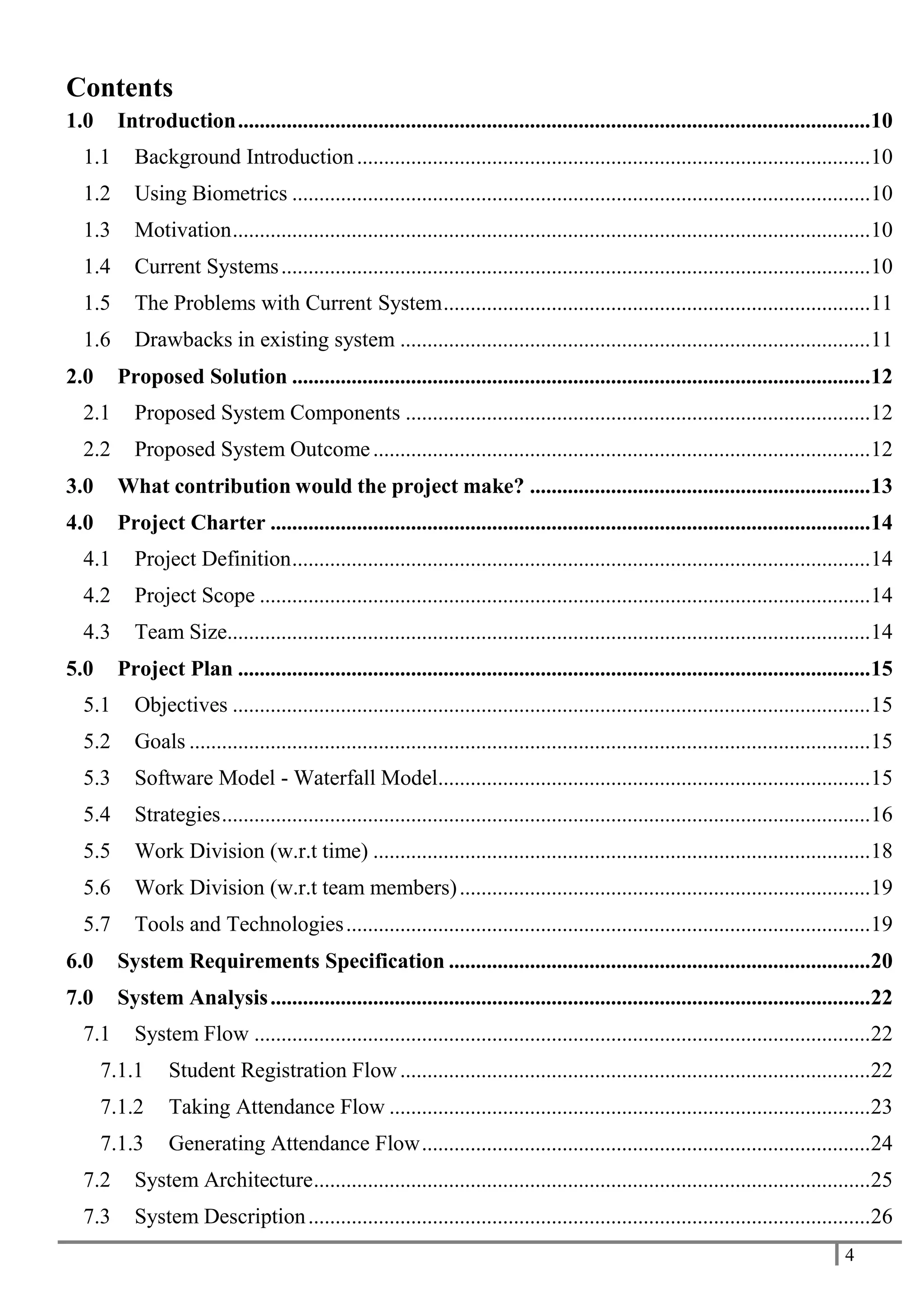 4
Contents
1.0 Introduction.....................................................................................................................10
1.1 Background Introduction...............................................................................................10
1.2 Using Biometrics ...........................................................................................................10
1.3 Motivation......................................................................................................................10
1.4 Current Systems.............................................................................................................10
1.5 The Problems with Current System...............................................................................11
1.6 Drawbacks in existing system .......................................................................................11
2.0 Proposed Solution ...........................................................................................................12
2.1 Proposed System Components ......................................................................................12
2.2 Proposed System Outcome............................................................................................12
3.0 What contribution would the project make? ...............................................................13
4.0 Project Charter ...............................................................................................................14
4.1 Project Definition...........................................................................................................14
4.2 Project Scope .................................................................................................................14
4.3 Team Size.......................................................................................................................14
5.0 Project Plan .....................................................................................................................15
5.1 Objectives ......................................................................................................................15
5.2 Goals ..............................................................................................................................15
5.3 Software Model - Waterfall Model................................................................................15
5.4 Strategies........................................................................................................................16
5.5 Work Division (w.r.t time) ............................................................................................18
5.6 Work Division (w.r.t team members)............................................................................19
5.7 Tools and Technologies.................................................................................................19
6.0 System Requirements Specification ..............................................................................20
7.0 System Analysis...............................................................................................................22
7.1 System Flow ..................................................................................................................22
7.1.1 Student Registration Flow.......................................................................................22
7.1.2 Taking Attendance Flow .........................................................................................23
7.1.3 Generating Attendance Flow...................................................................................24
7.2 System Architecture.......................................................................................................25
7.3 System Description........................................................................................................26
 