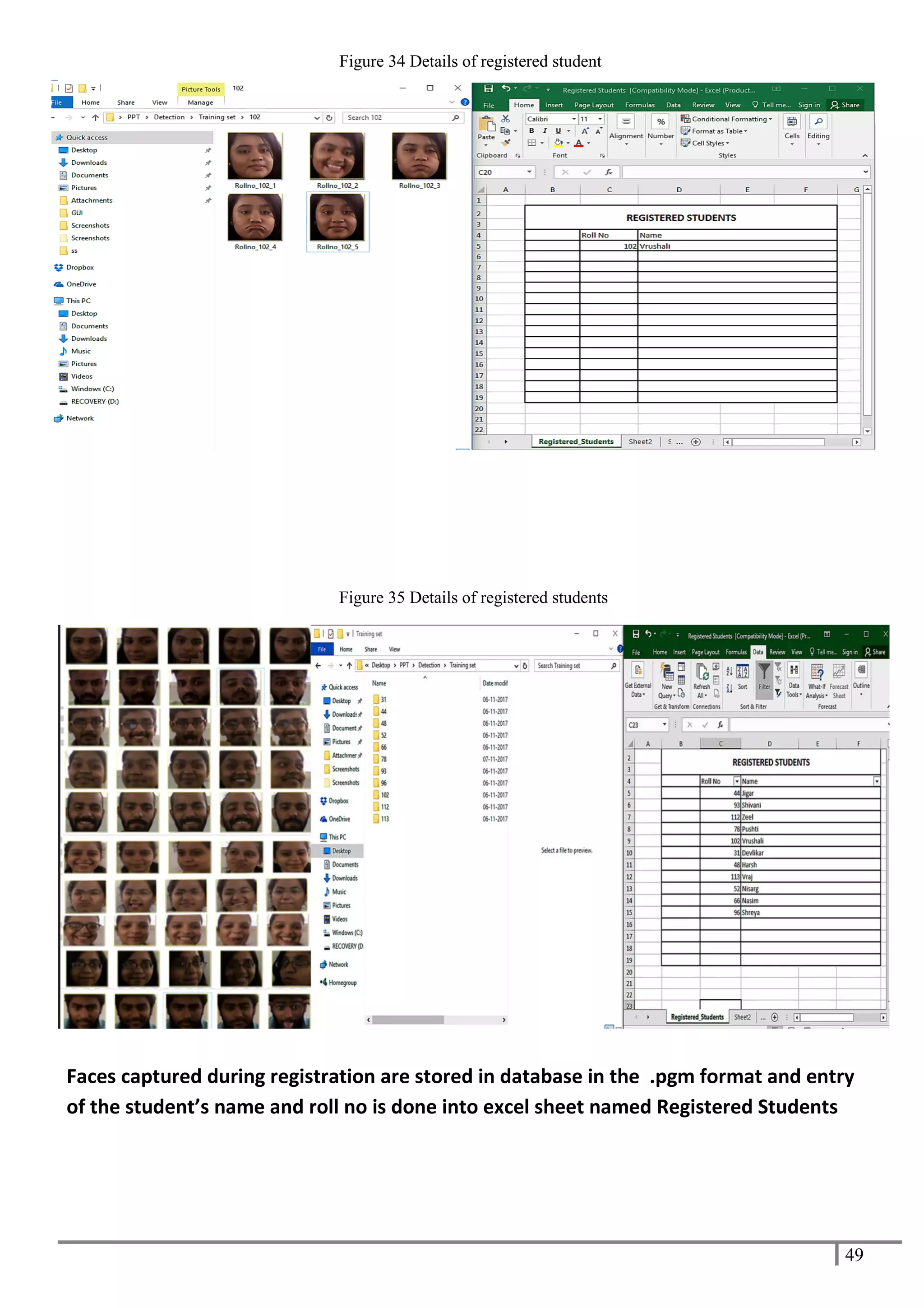 49
Figure 34 Details of registered student
Figure 35 Details of registered students
Faces captured during registration are stored in database in the .pgm format and entry
of the student’s name and roll no is done into excel sheet named Registered Students
 