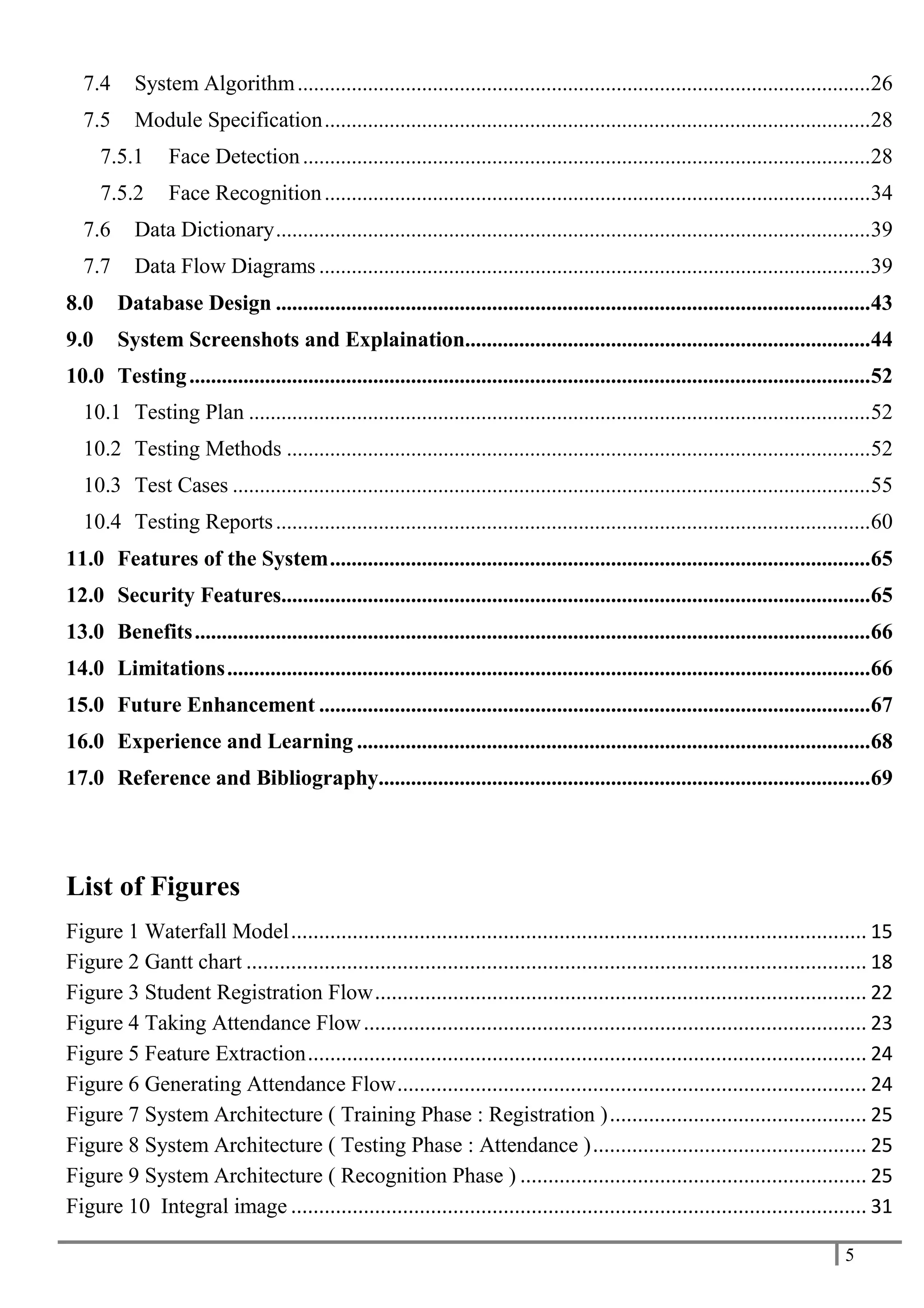 5
7.4 System Algorithm..........................................................................................................26
7.5 Module Specification.....................................................................................................28
7.5.1 Face Detection.........................................................................................................28
7.5.2 Face Recognition.....................................................................................................34
7.6 Data Dictionary..............................................................................................................39
7.7 Data Flow Diagrams ......................................................................................................39
8.0 Database Design ..............................................................................................................43
9.0 System Screenshots and Explaination...........................................................................44
10.0 Testing..............................................................................................................................52
10.1 Testing Plan ...................................................................................................................52
10.2 Testing Methods ............................................................................................................52
10.3 Test Cases ......................................................................................................................55
10.4 Testing Reports..............................................................................................................60
11.0 Features of the System....................................................................................................65
12.0 Security Features.............................................................................................................65
13.0 Benefits.............................................................................................................................66
14.0 Limitations.......................................................................................................................66
15.0 Future Enhancement ......................................................................................................67
16.0 Experience and Learning ...............................................................................................68
17.0 Reference and Bibliography...........................................................................................69
List of Figures
Figure 1 Waterfall Model....................................................................................................... 15
Figure 2 Gantt chart ............................................................................................................... 18
Figure 3 Student Registration Flow........................................................................................ 22
Figure 4 Taking Attendance Flow.......................................................................................... 23
Figure 5 Feature Extraction.................................................................................................... 24
Figure 6 Generating Attendance Flow.................................................................................... 24
Figure 7 System Architecture ( Training Phase : Registration ).............................................. 25
Figure 8 System Architecture ( Testing Phase : Attendance )................................................. 25
Figure 9 System Architecture ( Recognition Phase ) .............................................................. 25
Figure 10 Integral image ....................................................................................................... 31
 