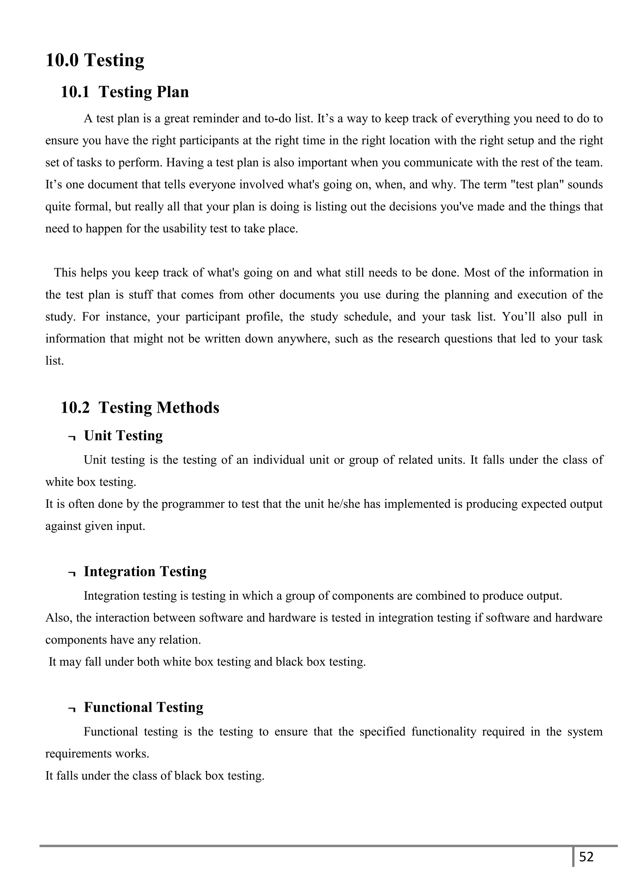 52
10.0 Testing
10.1 Testing Plan
A test plan is a great reminder and to-do list. It’s a way to keep track of everything you need to do to
ensure you have the right participants at the right time in the right location with the right setup and the right
set of tasks to perform. Having a test plan is also important when you communicate with the rest of the team.
It’s one document that tells everyone involved what's going on, when, and why. The term "test plan" sounds
quite formal, but really all that your plan is doing is listing out the decisions you've made and the things that
need to happen for the usability test to take place.
This helps you keep track of what's going on and what still needs to be done. Most of the information in
the test plan is stuff that comes from other documents you use during the planning and execution of the
study. For instance, your participant profile, the study schedule, and your task list. You’ll also pull in
information that might not be written down anywhere, such as the research questions that led to your task
list.
10.2 Testing Methods
¬ Unit Testing
Unit testing is the testing of an individual unit or group of related units. It falls under the class of
white box testing.
It is often done by the programmer to test that the unit he/she has implemented is producing expected output
against given input.
¬ Integration Testing
Integration testing is testing in which a group of components are combined to produce output.
Also, the interaction between software and hardware is tested in integration testing if software and hardware
components have any relation.
It may fall under both white box testing and black box testing.
¬ Functional Testing
Functional testing is the testing to ensure that the specified functionality required in the system
requirements works.
It falls under the class of black box testing.
 