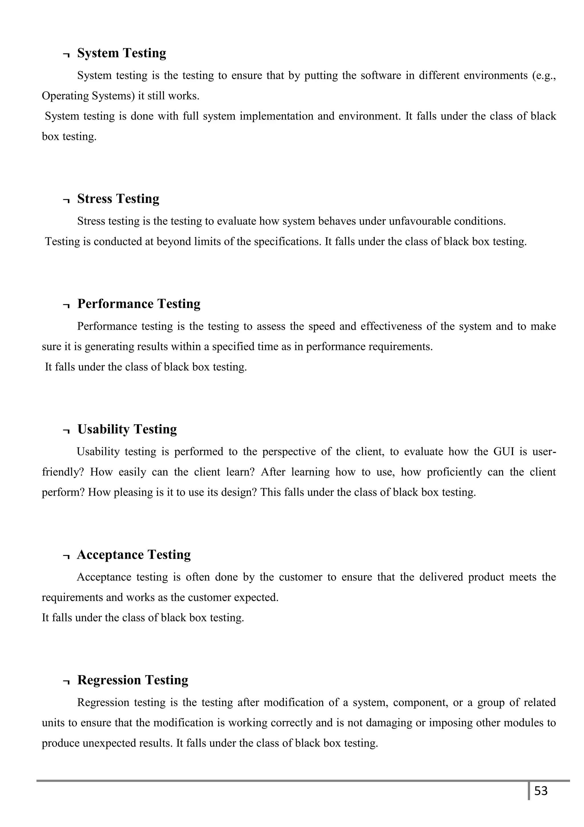 53
¬ System Testing
System testing is the testing to ensure that by putting the software in different environments (e.g.,
Operating Systems) it still works.
System testing is done with full system implementation and environment. It falls under the class of black
box testing.
¬ Stress Testing
Stress testing is the testing to evaluate how system behaves under unfavourable conditions.
Testing is conducted at beyond limits of the specifications. It falls under the class of black box testing.
¬ Performance Testing
Performance testing is the testing to assess the speed and effectiveness of the system and to make
sure it is generating results within a specified time as in performance requirements.
It falls under the class of black box testing.
¬ Usability Testing
Usability testing is performed to the perspective of the client, to evaluate how the GUI is user-
friendly? How easily can the client learn? After learning how to use, how proficiently can the client
perform? How pleasing is it to use its design? This falls under the class of black box testing.
¬ Acceptance Testing
Acceptance testing is often done by the customer to ensure that the delivered product meets the
requirements and works as the customer expected.
It falls under the class of black box testing.
¬ Regression Testing
Regression testing is the testing after modification of a system, component, or a group of related
units to ensure that the modification is working correctly and is not damaging or imposing other modules to
produce unexpected results. It falls under the class of black box testing.
 
