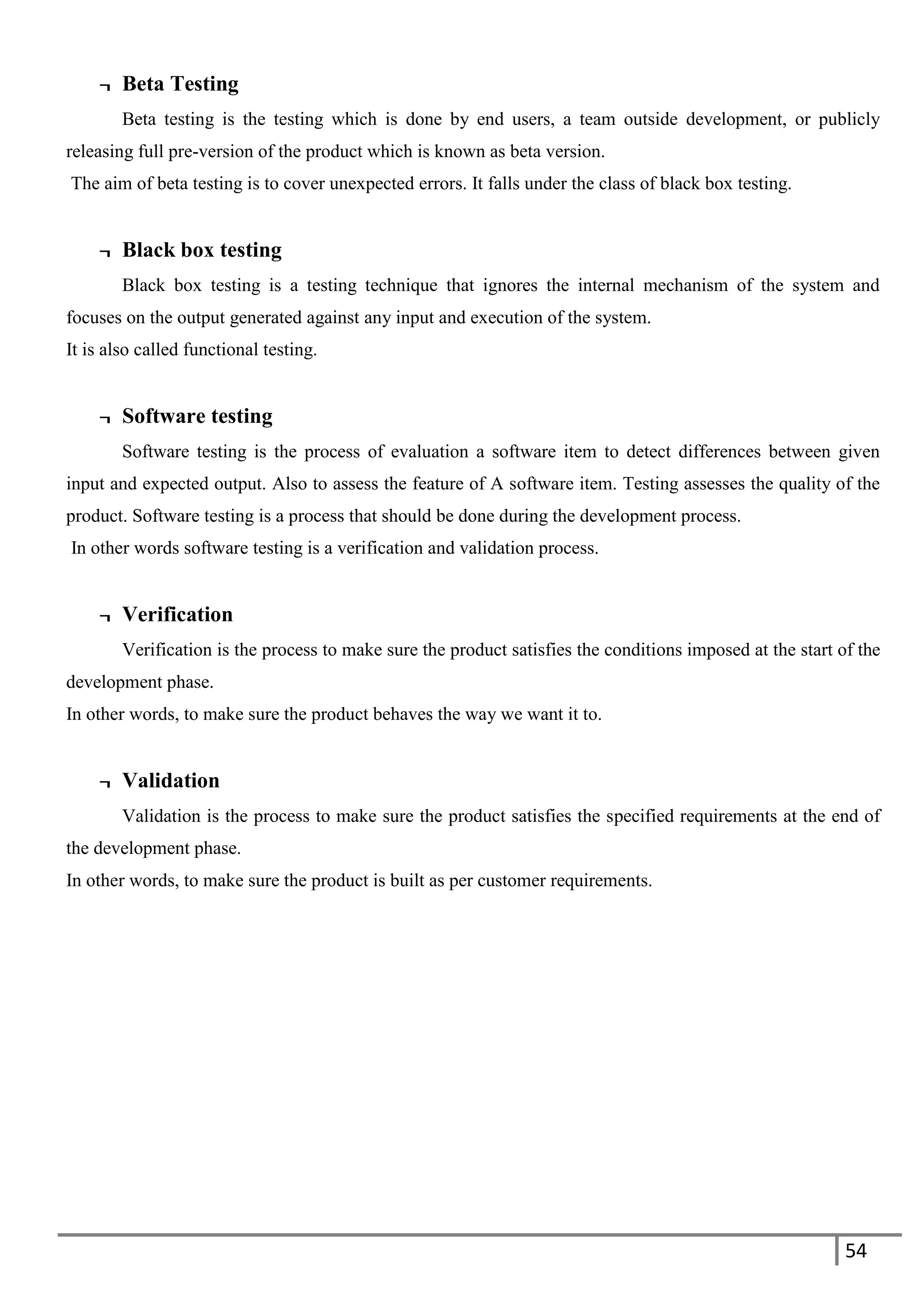 54
¬ Beta Testing
Beta testing is the testing which is done by end users, a team outside development, or publicly
releasing full pre-version of the product which is known as beta version.
The aim of beta testing is to cover unexpected errors. It falls under the class of black box testing.
¬ Black box testing
Black box testing is a testing technique that ignores the internal mechanism of the system and
focuses on the output generated against any input and execution of the system.
It is also called functional testing.
¬ Software testing
Software testing is the process of evaluation a software item to detect differences between given
input and expected output. Also to assess the feature of A software item. Testing assesses the quality of the
product. Software testing is a process that should be done during the development process.
In other words software testing is a verification and validation process.
¬ Verification
Verification is the process to make sure the product satisfies the conditions imposed at the start of the
development phase.
In other words, to make sure the product behaves the way we want it to.
¬ Validation
Validation is the process to make sure the product satisfies the specified requirements at the end of
the development phase.
In other words, to make sure the product is built as per customer requirements.
 