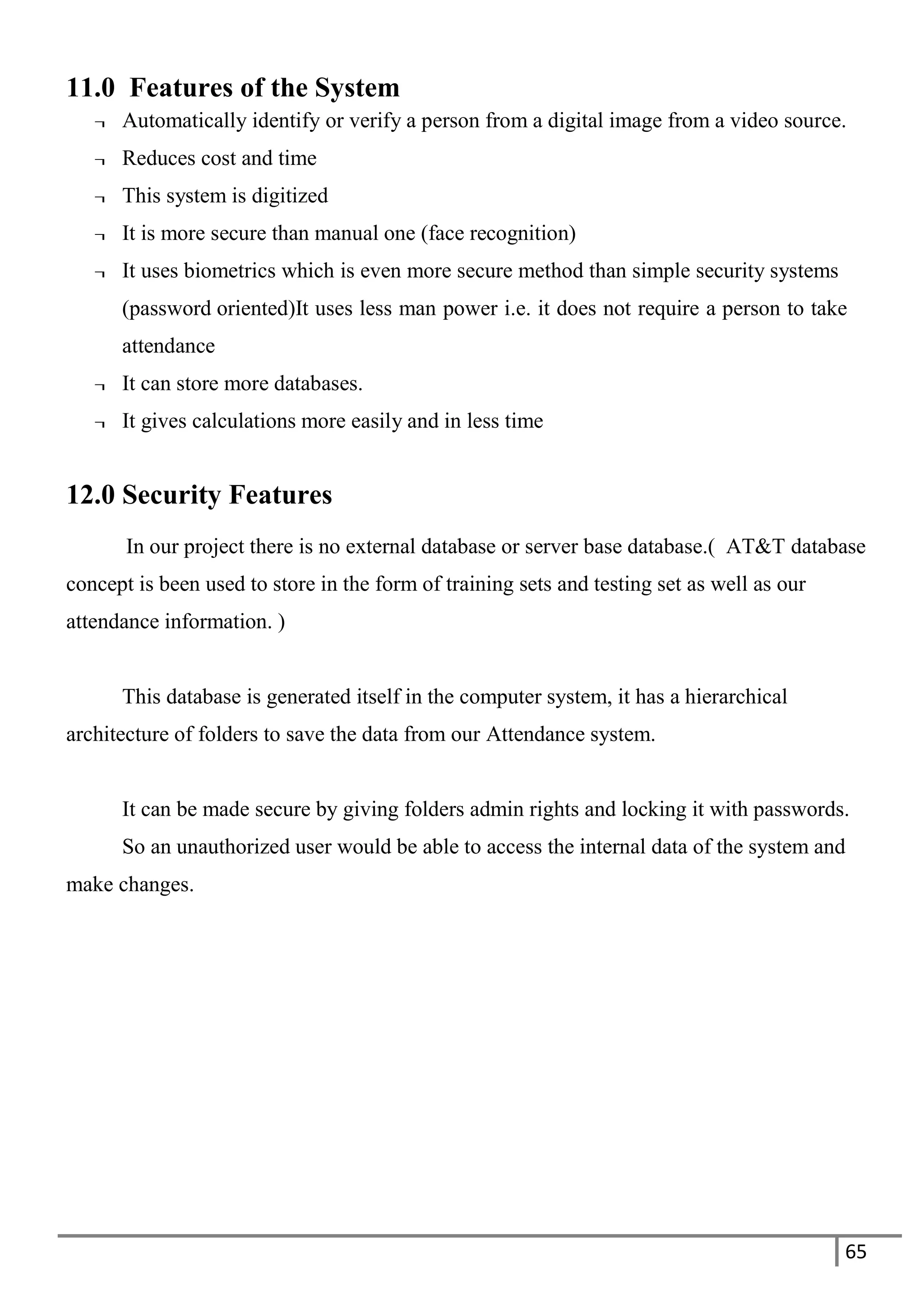 65
11.0 Features of the System
¬ Automatically identify or verify a person from a digital image from a video source.
¬ Reduces cost and time
¬ This system is digitized
¬ It is more secure than manual one (face recognition)
¬ It uses biometrics which is even more secure method than simple security systems
(password oriented)It uses less man power i.e. it does not require a person to take
attendance
¬ It can store more databases.
¬ It gives calculations more easily and in less time
12.0 Security Features
In our project there is no external database or server base database.( AT&T database
concept is been used to store in the form of training sets and testing set as well as our
attendance information. )
This database is generated itself in the computer system, it has a hierarchical
architecture of folders to save the data from our Attendance system.
It can be made secure by giving folders admin rights and locking it with passwords.
So an unauthorized user would be able to access the internal data of the system and
make changes.
 