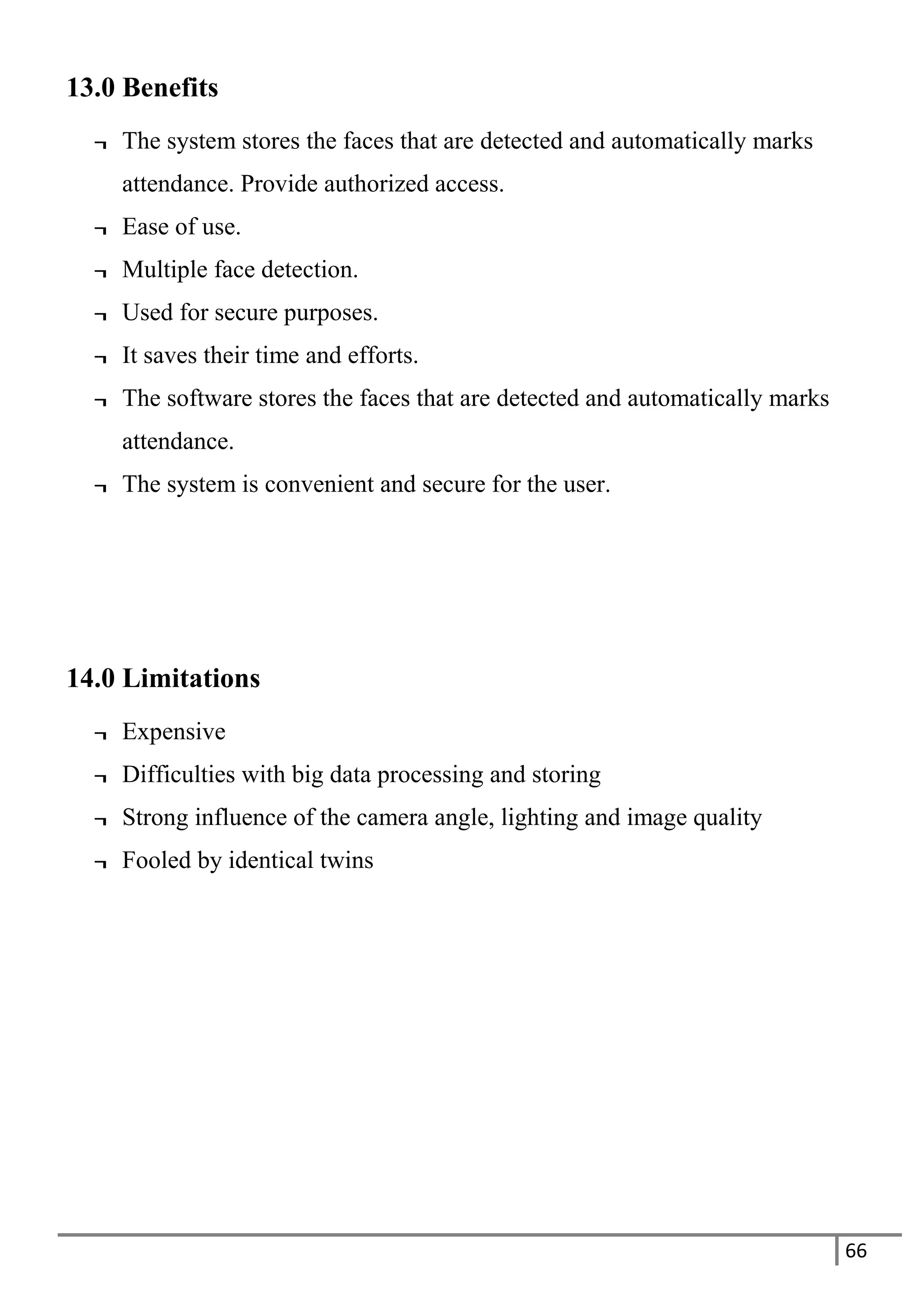 66
13.0 Benefits
¬ The system stores the faces that are detected and automatically marks
attendance. Provide authorized access.
¬ Ease of use.
¬ Multiple face detection.
¬ Used for secure purposes.
¬ It saves their time and efforts.
¬ The software stores the faces that are detected and automatically marks
attendance.
¬ The system is convenient and secure for the user.
14.0 Limitations
¬ Expensive
¬ Difficulties with big data processing and storing
¬ Strong influence of the camera angle, lighting and image quality
¬ Fooled by identical twins
 
