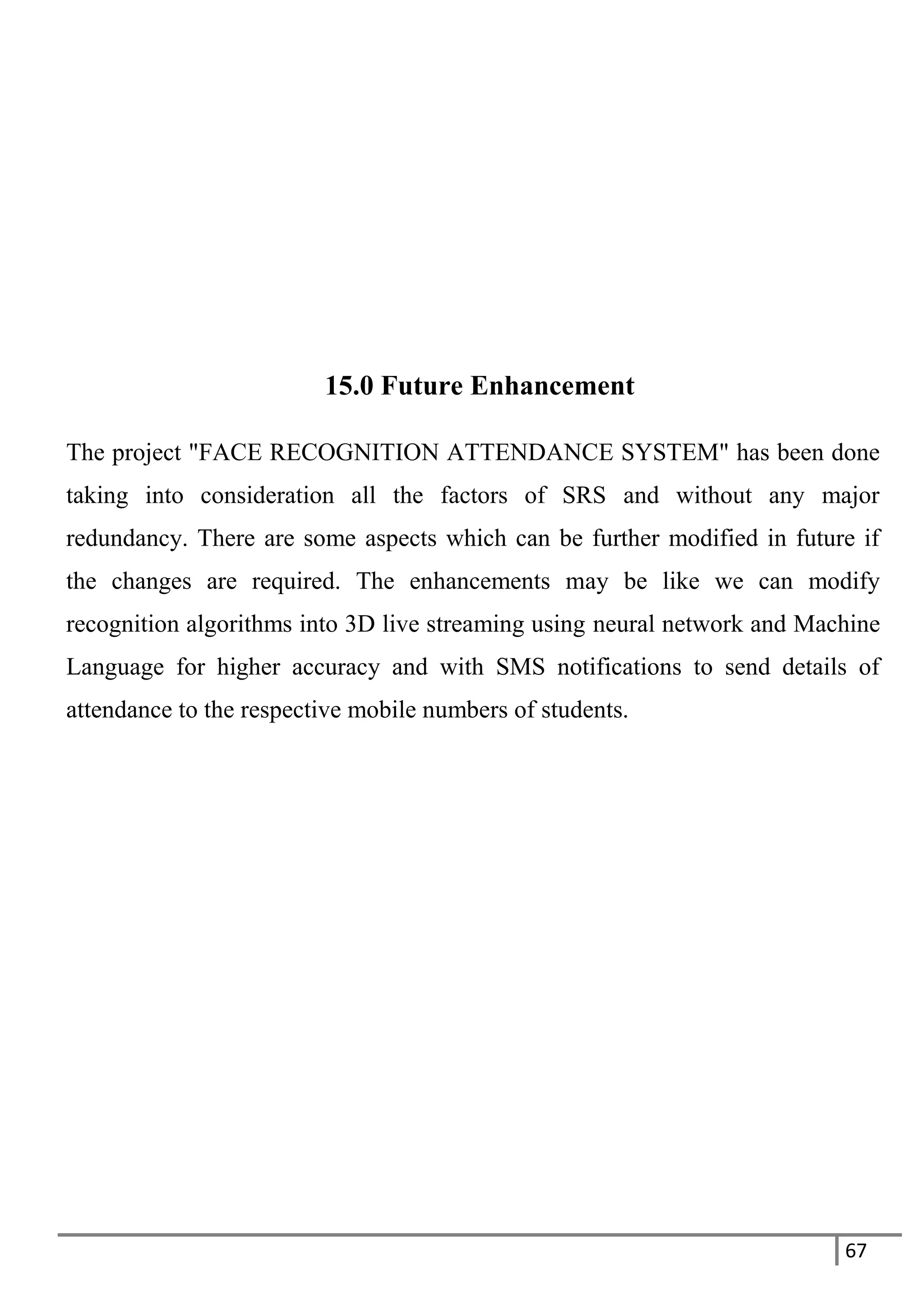 67
15.0 Future Enhancement
The project "FACE RECOGNITION ATTENDANCE SYSTEM" has been done
taking into consideration all the factors of SRS and without any major
redundancy. There are some aspects which can be further modified in future if
the changes are required. The enhancements may be like we can modify
recognition algorithms into 3D live streaming using neural network and Machine
Language for higher accuracy and with SMS notifications to send details of
attendance to the respective mobile numbers of students.
 