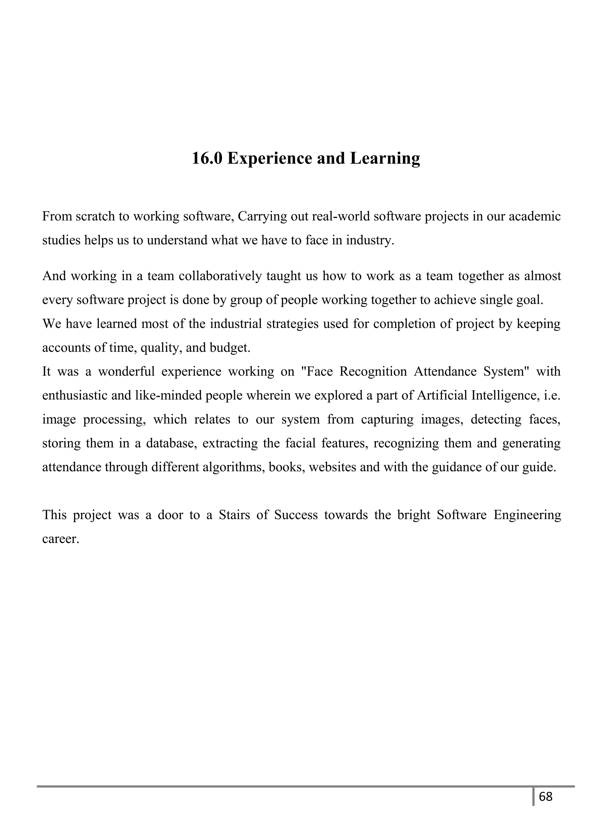 68
16.0 Experience and Learning
From scratch to working software, Carrying out real-world software projects in our academic
studies helps us to understand what we have to face in industry.
And working in a team collaboratively taught us how to work as a team together as almost
every software project is done by group of people working together to achieve single goal.
We have learned most of the industrial strategies used for completion of project by keeping
accounts of time, quality, and budget.
It was a wonderful experience working on "Face Recognition Attendance System" with
enthusiastic and like-minded people wherein we explored a part of Artificial Intelligence, i.e.
image processing, which relates to our system from capturing images, detecting faces,
storing them in a database, extracting the facial features, recognizing them and generating
attendance through different algorithms, books, websites and with the guidance of our guide.
This project was a door to a Stairs of Success towards the bright Software Engineering
career.
 