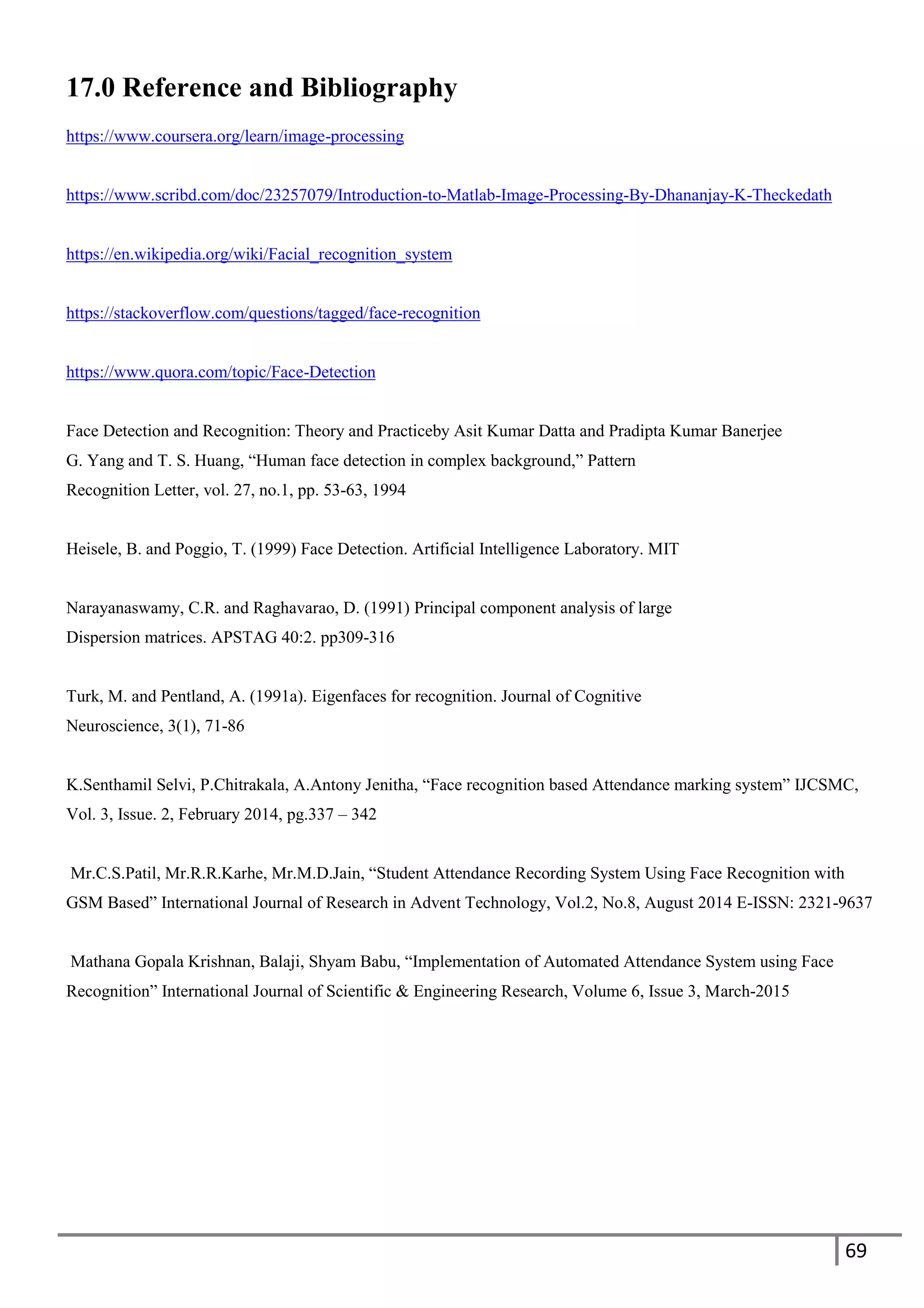 69
17.0 Reference and Bibliography
https://www.coursera.org/learn/image-processing
https://www.scribd.com/doc/23257079/Introduction-to-Matlab-Image-Processing-By-Dhananjay-K-Theckedath
https://en.wikipedia.org/wiki/Facial_recognition_system
https://stackoverflow.com/questions/tagged/face-recognition
https://www.quora.com/topic/Face-Detection
Face Detection and Recognition: Theory and Practiceby Asit Kumar Datta and Pradipta Kumar Banerjee
G. Yang and T. S. Huang, “Human face detection in complex background,” Pattern
Recognition Letter, vol. 27, no.1, pp. 53-63, 1994
Heisele, B. and Poggio, T. (1999) Face Detection. Artificial Intelligence Laboratory. MIT
Narayanaswamy, C.R. and Raghavarao, D. (1991) Principal component analysis of large
Dispersion matrices. APSTAG 40:2. pp309-316
Turk, M. and Pentland, A. (1991a). Eigenfaces for recognition. Journal of Cognitive
Neuroscience, 3(1), 71-86
K.Senthamil Selvi, P.Chitrakala, A.Antony Jenitha, “Face recognition based Attendance marking system” IJCSMC,
Vol. 3, Issue. 2, February 2014, pg.337 – 342
Mr.C.S.Patil, Mr.R.R.Karhe, Mr.M.D.Jain, “Student Attendance Recording System Using Face Recognition with
GSM Based” International Journal of Research in Advent Technology, Vol.2, No.8, August 2014 E-ISSN: 2321-9637
Mathana Gopala Krishnan, Balaji, Shyam Babu, “Implementation of Automated Attendance System using Face
Recognition” International Journal of Scientific & Engineering Research, Volume 6, Issue 3, March-2015
 