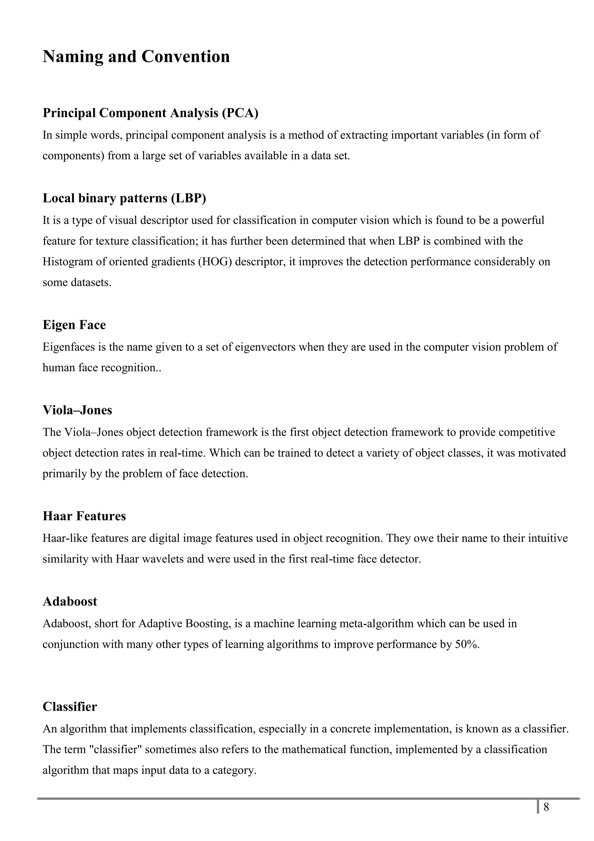 8
Naming and Convention
Principal Component Analysis (PCA)
In simple words, principal component analysis is a method of extracting important variables (in form of
components) from a large set of variables available in a data set.
Local binary patterns (LBP)
It is a type of visual descriptor used for classification in computer vision which is found to be a powerful
feature for texture classification; it has further been determined that when LBP is combined with the
Histogram of oriented gradients (HOG) descriptor, it improves the detection performance considerably on
some datasets.
Eigen Face
Eigenfaces is the name given to a set of eigenvectors when they are used in the computer vision problem of
human face recognition..
Viola–Jones
The Viola–Jones object detection framework is the first object detection framework to provide competitive
object detection rates in real-time. Which can be trained to detect a variety of object classes, it was motivated
primarily by the problem of face detection.
Haar Features
Haar-like features are digital image features used in object recognition. They owe their name to their intuitive
similarity with Haar wavelets and were used in the first real-time face detector.
Adaboost
Adaboost, short for Adaptive Boosting, is a machine learning meta-algorithm which can be used in
conjunction with many other types of learning algorithms to improve performance by 50%.
Classifier
An algorithm that implements classification, especially in a concrete implementation, is known as a classifier.
The term "classifier" sometimes also refers to the mathematical function, implemented by a classification
algorithm that maps input data to a category.
 