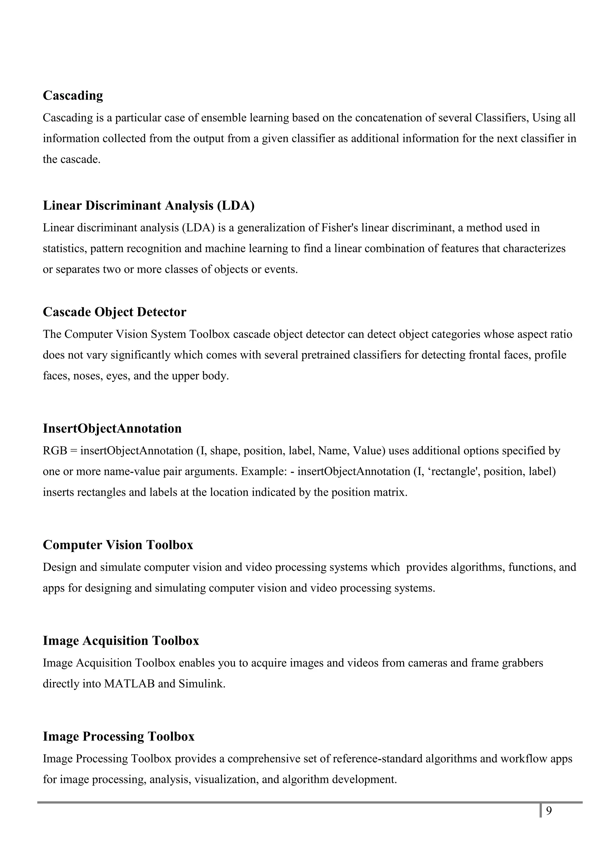 9
Cascading
Cascading is a particular case of ensemble learning based on the concatenation of several Classifiers, Using all
information collected from the output from a given classifier as additional information for the next classifier in
the cascade.
Linear Discriminant Analysis (LDA)
Linear discriminant analysis (LDA) is a generalization of Fisher's linear discriminant, a method used in
statistics, pattern recognition and machine learning to find a linear combination of features that characterizes
or separates two or more classes of objects or events.
Cascade Object Detector
The Computer Vision System Toolbox cascade object detector can detect object categories whose aspect ratio
does not vary significantly which comes with several pretrained classifiers for detecting frontal faces, profile
faces, noses, eyes, and the upper body.
InsertObjectAnnotation
RGB = insertObjectAnnotation (I, shape, position, label, Name, Value) uses additional options specified by
one or more name-value pair arguments. Example: - insertObjectAnnotation (I, ‘rectangle', position, label)
inserts rectangles and labels at the location indicated by the position matrix.
Computer Vision Toolbox
Design and simulate computer vision and video processing systems which provides algorithms, functions, and
apps for designing and simulating computer vision and video processing systems.
Image Acquisition Toolbox
Image Acquisition Toolbox enables you to acquire images and videos from cameras and frame grabbers
directly into MATLAB and Simulink.
Image Processing Toolbox
Image Processing Toolbox provides a comprehensive set of reference-standard algorithms and workflow apps
for image processing, analysis, visualization, and algorithm development.
 
